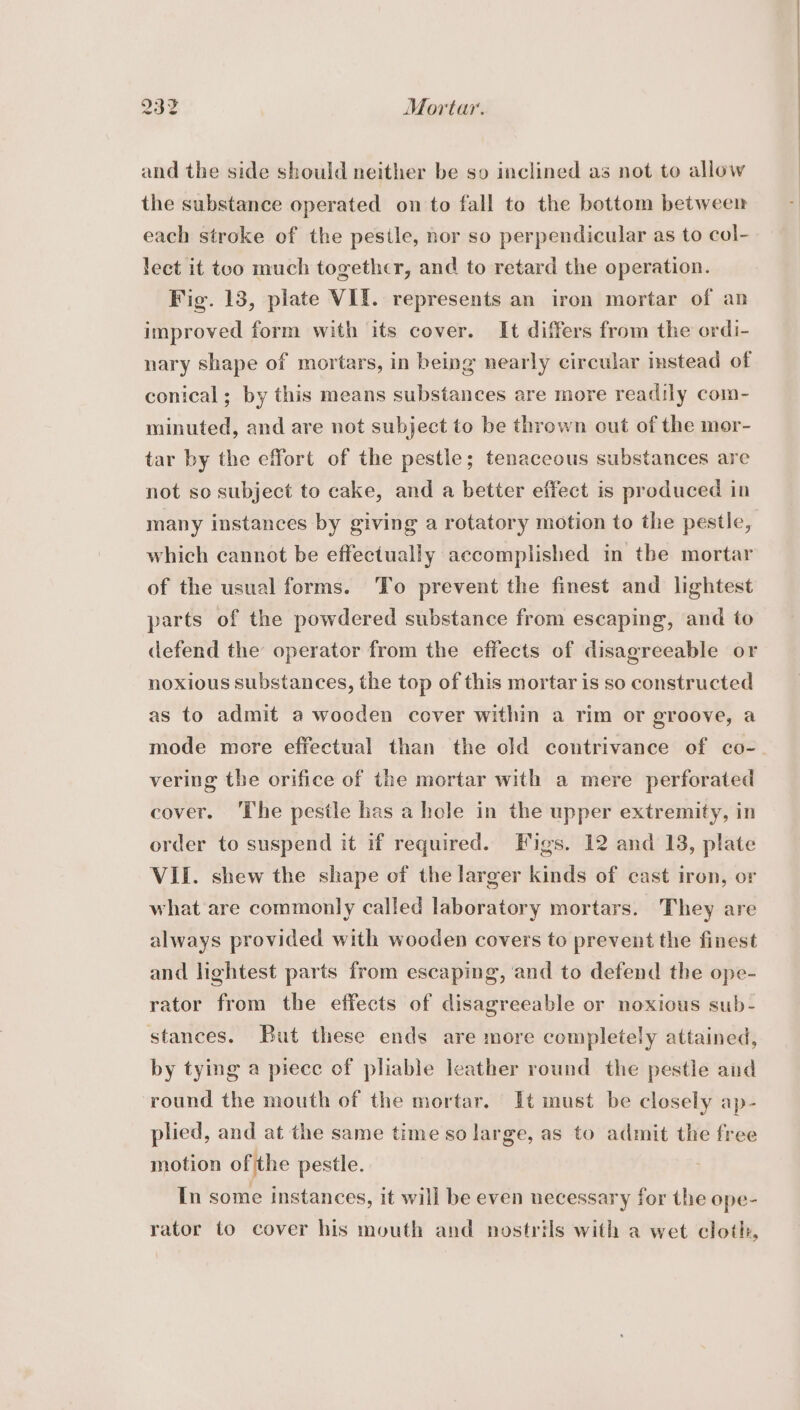 832 Mortar. and the side should neither be so inclined as not to allow the substance operated on to fall to the bottom between each stroke of the pesile, nor so perpendicular as to col- lect it too much together, and to retard the operation. Fig. 13, plate VII. represents an iron mortar of an improved form with its cover. It differs from the ordi- nary shape of mortars, in being nearly circular instead of conical; by this means substances are more readily com- minuted, and are not subject to be thrown out of the mor- tar by the effort of the pestle; tenaceous substances are not so subject to cake, and a better effect is produced in many instances by giving a rotatory motion to the pestle, which cannot be effectually accomplished in the mortar of the usual forms. To prevent the finest and lightest parts of the powdered substance from escaping, and to defend the operator from the effects of disagreeable or noxious substances, the top of this mortar is so constructed as to admit a wooden cover within a rim or groove, a mode more effectual than the old contrivance of co- vering the orifice of the mortar with a mere perforated cover. The pestle has a hole in the upper extremity, in order to suspend it if required. Figs. 12 and 13, plate VII. shew the shape of the larger kinds of cast iron, or what are commonly called laboratory mortars. They are always provided with wooden covers to prevent the finest and lightest parts from escaping, and to defend the ope- rator from the effects of disagreeable or noxious sub- stances. But these ends are more completely attained, by tying a piecc of pliable leather round the pestle and round the mouth of the mortar. It must be closely ap- plied, and at the same time so large, as to admit the free motion of the pestle. In some instances, it will be even necessary for the ope- rator to cover his mouth and nostrils with a wet cloth,