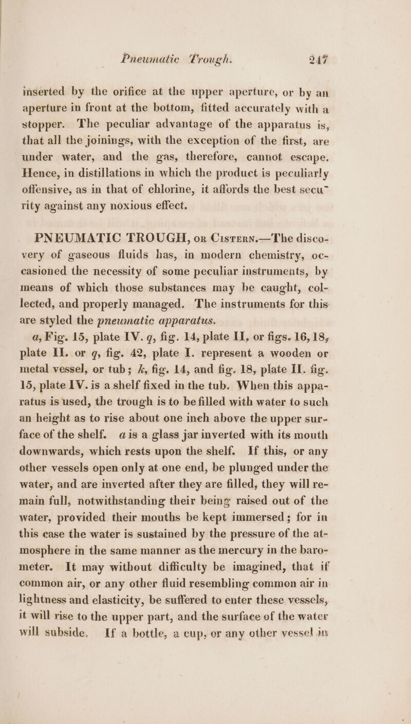 inserted by the orifice at the upper aperture, or by an aperture in front at the bottom, fitted accurately with a stopper. The peculiar advantage of the apparatus is, that all the joinings, with the exception of the first, are under water, and the gas, therefore, cannot escape. Hence, in distillations in which the product is peculiarly offensive, as in that of chlorine, it affords the best secu rity against any noxious effect. PNEUMATIC TROUGH, or Cisrern.—The disco- very of gaseous fluids bas, in modern chemistry, oc- casioned the necessity of some peculiar instruments, by means of which those substances may be caught, col- lected, and properly managed. The instruments for this are styled the pneumatic apparatus. a, Fig. 15, plate IV. q, fig. 14, plate LI, or figs. 16, 18, plate II. or q, fig. 42, plate 1. represent. a wooden or metal vessel, or tub; 4, fig. 14, and fig. 18, plate II. fig. 15, plate 1V. is a shelf fixed in the tub. When this appa- ratus is used, the trough is to be filled with water to such an height as to rise about one inch above the upper sur- face of the shelf. qis a glass jar inverted with its mouth downwards, which rests upon the shelf. If this, or any other vessels open only at one end, be plunged under the water, and are inverted after they are filled, they will re- main full, notwithstanding their being raised out of the water, provided their mouths be kept immersed ; for in this ease the water is sustained by the pressure of the at- mosphere in the same manner as the mercury in the baro- meter. It may without difficulty be imagined, that if common air, or any other fluid resembling common air in lightness and elasticity, be suffered to enter these vessels, it will rise to the upper part, and the surface of the water will subside. If a bottle, a cup, or any other vessel in