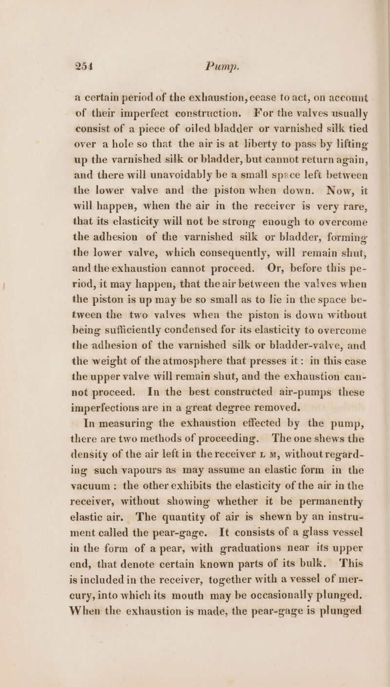 a certain period of the exhaustion, cease to act, on account of their imperfect construction. Tor the valves usually consist of a piece of oiled bladder or varnished silk tied over a hole so that the air is at liberty to pass by lifting up the varnished silk or bladder, but cannot return again, and there will unavoidably be a small space left between the lower valve and the piston when down. Now, it will happen, when the air in the receiver is very rare, that its elasticity will not be strong enough to overcome the adhesion of the varnished silk or bladder, forming the lower valve, which consequently, will remain shut, and the exhaustion cannot proceed. Or, before this pe- riod, it may happen, that the air between the valves when the piston is up may be so small as to lie in the space be- tween the two valves when the piston is down without being sufficiently condensed for its elasticity to overcome the adhesion of the varnished silk or bladder-valve, and the weight of the atmosphere that presses it: in this case the upper valve will remain shut, and the exhaustion can- not proceed. In the best constructed air-pumps these imperfections are in a great degree removed. In measuring the exhaustion effected by the pump, there are two methods of proceeding. The one shews the density of the air left in the receiver L mM, without regard- ing such vapours as may assume an elastic form in the vacuum : the other exhibits the elasticity of the air in the receiver, without showing whether it be permanently elastic air. The quantity of air is shewn by an instru- ment called the pear-gage. It consists of a glass vessel in the form of a pear, with graduations near its upper end, that denote certain known parts of its bulk. ‘This is included in the receiver, together with a vessel of mer- cury, into which its mouth may be occasionally plunged. When the exhaustion is made, the pear-gage is plunged