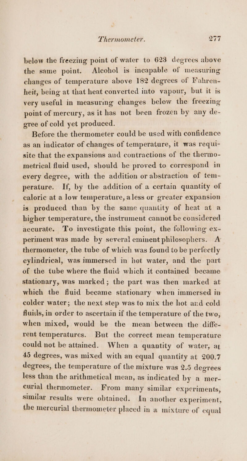 below the freezing point of water to 623 degrees above the same point. Alcohol is incapable of measuring changes of temperature above 182 degrees of Hahren- heit, being at that heat converted into vapour, but it is very useful in measuring changes below the freezing point of mercury, as it has not been frozen by any de- gree of cold yet produced. Before the thermometer could be used with confidence as an indicator of changes of temperature, it was requi- site that the expansions and contractions of the thermo- metrical fluid used, should be proved to correspond in every degree, with the addition or abstraction of tem- perature. If, by the addition of a certain quantity of caloric at a low temperature, aless or greater expansion is produced than by the same quantity of heat at a higher temperature, the instrument cannot be considered accurate. To investigate this point, the following ex- periment was made by several eminent philosophers. A’ thermometer, the tube of which was found to be perfectly eylindrical, was immersed in het water, and the part of the tube where the fluid which it contained became stationary, was marked; the part was then marked at which the fluid became stationary when immersed in colder water; the next step was to mix the hot ard cold fluids, in order to ascertain if the temperature of the two, when mixed, would be the mean between the diffe- rent temperatures. But the correct mean temperature could not be attained. When a quantity of water, at 45 degrees, was mixed with an equal quantity at 200.7 degrees, the temperature of the mixture was 2.5 degrees less than the arithmetical mean, as indicated by a mer- eurial thermometer. From many similar experiments, similar results were obtained. In another ex periment, the mercurial thermometer placed in a mixture of equal