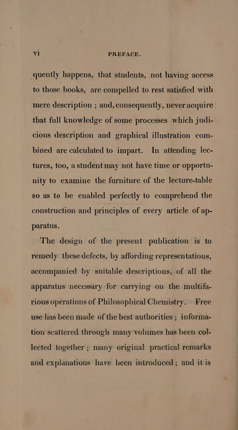 quently happens, that students, not having access to those books, are compelled to rest satisfied with mere description ; and, consequently, never acquire that full knowledge of some processes which judi- cious description and graphical illustration com- bined are calculated to impart. In attending lec- tures, too, astudent may not have time or oppertu- nity to examine the furniture of the lecture-table so as to be enabled perfectly to comprehend the construction and principles of every article of ap- paratus. | The design of the present publication is to remedy these defects, by affording representations, accompanied by suitable descriptions, of all the apparatus necessary for carrying on the multifa- rious operations of Philosophical Chemistry. Free use has been made of the best authorities ; informa- tion scattered through many volumes has been col- lected together ; many original practical remarks and explanations have been introduced ; and it is