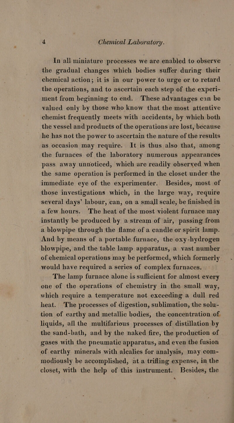 In all miniature processes we are enabled to observe the gradual changes which bodies suffer during their chemical] action; it is in our power to urge or to retard the operations, and to ascertain each step of the experi- ment from beginning to end. These advantages can be valued only by those who know that the most attentive chemist frequently meets with accidents, by which both the vessel and products of the operations are lost, because he has not the power to ascertain the nature of the results as occasion may require. It is thus also that, among the furnaces of the laboratory numerous appearances pass away unnoticed, which are readily observed when the same operation is performed in the closet under the immediate eye of the experimenter. Besides, most of those investigations which, in the large way, require several days’ labour, can, on a small scale, be finished in afew hours. The heat of the most violent furnace may instantly be produced by astream of air, passing from a blowpipe through the flame of a candle or spirit lamp. And by means of a portable furnace, the oxy -hydrogen blowpipe, and the table lamp apparatus, a vast number of chemical operations may be performed, which formerly would have required a series of complex furnaces. _ The lamp furnace alone is sufficient for almost every one of the operations of chemistry in the small way, which require a temperature not exceeding a dull red heat. The processes of digestion, sublimation, the solu- tion of earthy and metallic bodies, the concentration of liquids, all the multifarious processes of distillation by the sand-bath, and by the naked fire, the production of gases with the pneumatic apparatus, and even the fusion of earthy minerals with alcalies for analysis, may com- modiously be accomplished, at a trifling expense, in the closet, with the help of this instrument. Besides, the s