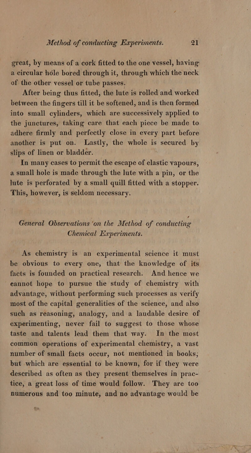 great, by means of a cork fitted to the one vessel, having a circular hole bored through it, through which the neck of the other vessel or tube passes. After being thus fitted, the lute is rolled and worked between the fingers till it be softened, and is then formed into small cylinders, which are successively applied to the junctures, taking care that each piece be made to adhere firmly and perfectly close in every part before another is put on. Lastly, the whole is secured by slips of linen or bladder. In many cases to permit the escape of elastic vapours, a small hole is made through the lute with a pin, or the lute is perforated by a small quill fitted with a stopper. This, however, is seldom necessary. é General Observations ‘on the Method of conducting Chemical Experiments. As chemistry is an experimental science it must be obvious to every one, that the knowledge of its facts is founded on practical research. And hence we cannot hope to pursue the study of chemistry with advantage, without performing such processes as verify most of the capital generalities of the science, and also such as reasoning, analogy, and a laudable desire of experimenting, never fail to suggest to those whose taste and talents lead them that way. In the most common operations of experimental chemistry, a vast number of small facts occur, not mentioned in books; but which are essential to be known, for if they were described as often as they present themselves in prac- tice, a great loss of time would follow. They are too numerous and too minute, and no advantage would be