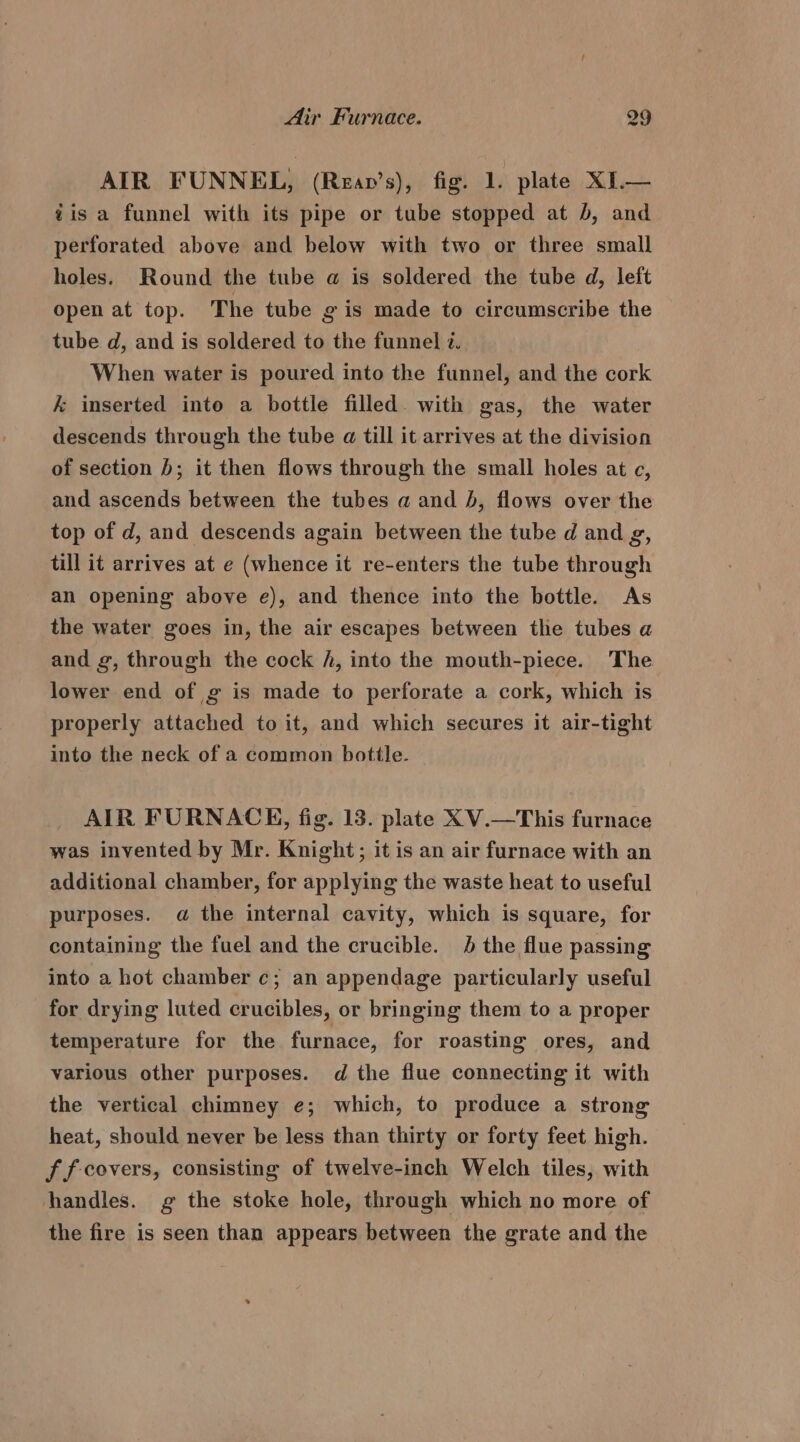 AIR FUNNEL, (Rean’s), fig. 1. plate XI.— iis a funnel with its pipe or tube stopped at b, and perforated above and below with two or three small holes. Round the tube a is soldered the tube d, left open at top. The tube g is made to circumscribe the tube d, and is soldered to the funnel i. When water is poured into the funnel, and the cork k&amp; inserted into a bottle filled. with gas, the water descends through the tube a till it arrives at the division of section ); it then flows through the small holes at ec, and ascends between the tubes a and b, flows over the top of d, and descends again between the tube d and g, till it arrives at e (whence it re-enters the tube through an opening above e), and thence into the bottle. As the water goes in, the air escapes between the tubes a and g, through the cock h, into the mouth-piece. The lower end of ¢ is made to perforate a cork, which is properly attached to it, and which secures it air-tight into the neck of a common bottle. AIR FURNACE, fig. 13. plate XV.—This furnace was invented by Mr. Knight; it is an air furnace with an additional chamber, for applying the waste heat to useful purposes. a@ the internal cavity, which is square, for containing the fuel and the crucible. 4 the flue passing into a hot chamber c; an appendage particularly useful for drying luted crucibles, or bringing them to a proper temperature for the furnace, for roasting ores, and various other purposes. d the flue connecting it with the vertical chimney e; which, to produce a strong heat, should never be less than thirty or forty feet high. f f-covers, consisting of twelve-inch Welch tiles, with handles. g the stoke hole, through which no more of the fire is seen than appears between the grate and the