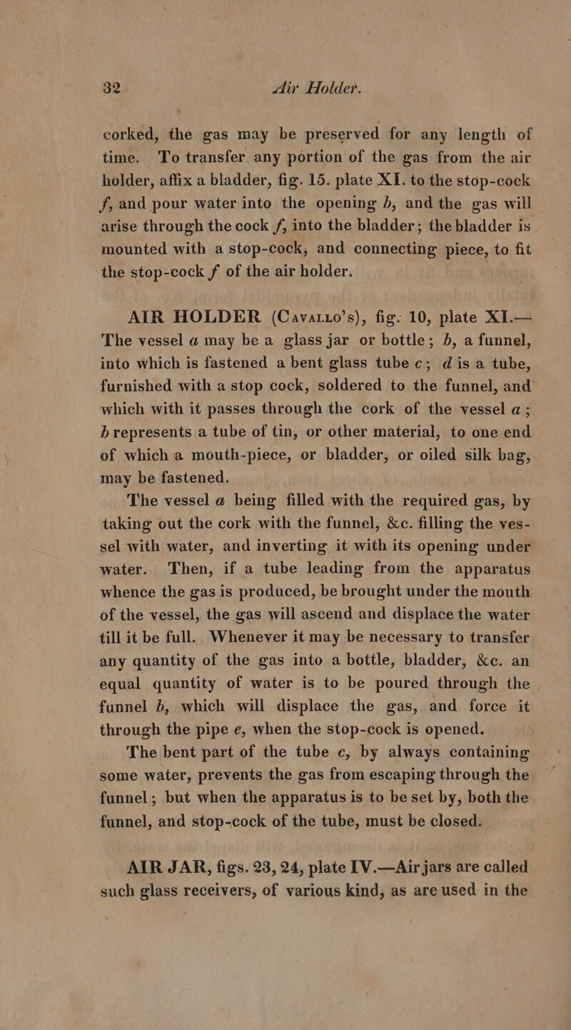 corked, the gas may be preserved for any length of time. To transfer any portion of the gas from the air holder, affix a bladder, fig. 15. plate XI. to the stop-cock f, and pour water into the opening J, and the gas will arise through the cock f, into the bladder; the bladder is mounted with a stop-cock, and connecting piece, to fit the stop-cock f of the air holder. | AIR HOLDER (Cavatuo’s), fig: 10, plate XI.— The vessel a may be a glass jar or bottle; b, a funnel, into which is fastened a bent glass tube c; dis a tube, furnished with a stop cock, soldered to the funnel, and which with it passes through the cork of the vessel a; b represents a tube of tin, or other material, to one end of which a mouth-piece, or bladder, or oiled silk bag, may be fastened. The vessel a being filled with the required gas, by taking out the cork with the funnel, &amp;c. filling the ves- sel with water, and inverting it with its opening under water. Then, if a tube leading from the apparatus whence the gas is produced, be brought under the mouth of the vessel, the gas will ascend and displace the water till it be full. Whenever it may be necessary to transfer any quantity of the gas into a bottle, bladder, &amp;c. an equal quantity of water is to be poured through the funnel }, which will displace the gas, and force it through the pipe e, when the stop-cock is opened. The bent part of the tube c, by always containing some water, prevents the gas from escaping through the funnel; but when the apparatus is to be set by, both the funnel, and stop-cock of the tube, must be closed. AIR JAR, figs. 23, 24, plate [V.—Air jars are called such glass receivers, of various kind, as are used in the