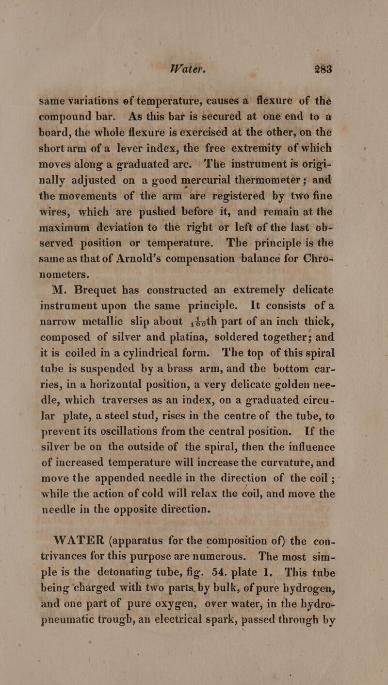 same variations ef temperature, causes a flexure of the compound bar. As this bar is secured at one end to a board, the whole flexure is exercised at the other, on the short arm of a lever index, the free extremity of which moves along a graduated arc. The instrument is origi- nally adjusted on a good mercurial thermometer ; and the movements of the arm are registered by two fine wires, which are pushed before it, and remain at the maximum deviation to the right or left of the last ob- served position or temperature. The principle is the same as that of Arnold’s compensation balance for Chro- nometers, M. Brequet has constructed an extremely delicate instrument upon the same principle. It consists ofa narrow metallic slip about ,3&gt;th part of an inch thick, composed of silver and platina, soldered together; and it is coiled in a cylindrical form. The top of this spiral tube is suspended by a brass arm, and the bottom car- ries, in a horizontal position, a very delicate golden nee- dle, which traverses as an index, on a graduated circu- lar plate, a steel stud, rises in the centre of the tube, to prevent its oscillations from the central position. If the silver be on the outside of the spiral, then the influence of increased temperature will increase the curvature, and move the appended needle in the direction of the coil ; | while the action of cold will relax the coil, and move the needle in the opposite direction. WATER (apparatus for the composition of) the con- trivances for this purpose are numerous. The most sim- ple is the detonating tube, fig. 54. plate 1. This tube being ‘charged with two parts. by bulk, of pure hydrogen, and one part of pure oxygen, over water, in the hydro- pneumatic trough, an electrical spark, passed through by