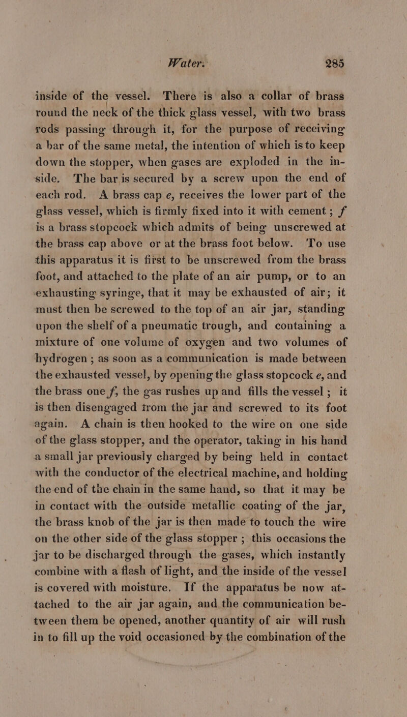 inside of the vessel. There is also a collar of brass round the neck of the thick glass vessel, with two brass rods passing through it, for the purpose of receiving a bar of the same metal, the intention of which isto keep down the stopper, when gases are exploded in the in- side. The bar is secured by a screw upon the end of each rod. A brass cap e, receives the lower part of the glass vessel, which is firmly fixed into it with cement; f is a brass stopcock which admits of being unscrewed at the brass cap above or at the brass foot below. ‘To use this apparatus it is first to be unscrewed from the brass foot, and attached to the plate of an air pump, or to an exhausting syringe, that it may be exhausted of air; it must then be screwed to the top of an air jar, standing upon the shelf of a pneumatic trough, and containing a mixture of one volume of oxygen and two volumes of hydrogen ; as soon as a‘communication is made between the exhausted vessel, by opening the glass stopcock e, and the brass one f, the gas rushes up and fills the vessel ; it is then disengaged trom the jar and screwed to its foot again. A chain is then hooked to the wire on one side of the glass stopper, and the operator, taking in his hand a small jar previously charged by being held in contact with the conductor of the electrical machine, and holding the end of the chain in the same hand, so that it may be in contact with the outside metallic coating of the jar, the brass knob of the jar is then made to touch the wire on the other side of the glass stopper ; this occasions the jar to be discharged through the gases, which instantly combine with a flash of light, and the inside of the vessel is covered with moisture, If the apparatus be now at- tached to the air jar again, and the communication be- tween them be opened, another quantity of air will rush in to fill up the void occasioned by the combination of the