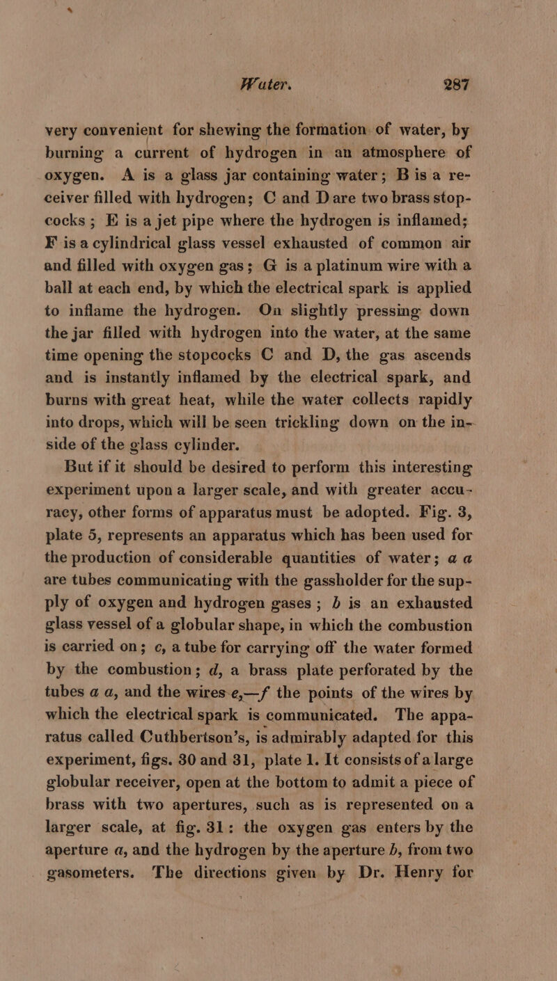 very convenient for shewing the formation of water, by burning a current of hydrogen in an atmosphere of oxygen. A is a glass jar containing water; Bisa re- ceiver filled with hydrogen; C and Dare two brass stop- cocks ; EK is a jet pipe where the hydrogen is inflamed; Fis a cylindrical glass vessel exhausted of common air and filled with oxygen gas; G is a platinum wire with a ball at each end, by which the electrical spark is applied to inflame the hydrogen. On slightly pressing down the jar filled with hydrogen into the water, at the same time opening the stopcocks C and D, the gas ascends and is instantly inflamed by the electrical spark, and burns with great heat, while the water collects rapidly into drops, which will be seen trickling down on the in- side of the glass cylinder. But if it should be desired to perform this interesting experiment upon a larger scale, and with greater accu- racy, other forms of apparatus must be adopted. Fig. 3, plate 5, represents an apparatus which has been used for the production of considerable quantities of water; a a are tubes communicating with the gassholder for the sup- ply of oxygen and hydrogen gases ; b is an exhausted glass vessel of a globular shape, in which the combustion is carried on; c, a tube for carrying off the water formed by the combustion; d, a brass plate perforated by the tubes a a, and the wires-e,—f the points of the wires by which the electrical spark is communicated. The appa- ratus called Cuthbertson’s, is admirably adapted for this experiment, figs. 30 and 31, plate 1. It consists of alarge globular receiver, open at the bottom to admit a piece of brass with two apertures, such as is represented on a larger scale, at fig. 31: the oxygen gas enters by the aperture a, and the hydrogen by the aperture 5, from two _ gasometers. The directions given by Dr. Henry for