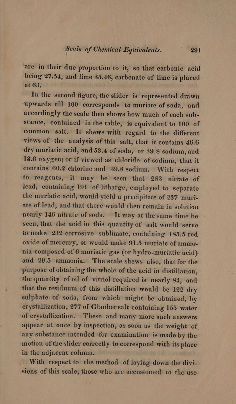 are in their due proportion to it, so that carbonic acid being 27.54, and lime 35.46, carbonate of lime is placed at 63. ‘o8 sig In the second figure, the slider is represented drawn ‘upwards till 100 corresponds to muriate of soda, and accordingly the scale then shows how much of each sub- stance, contained in the table, is equivalent to 100 of common salt. It shews with regard to the different views of the analysis of this salt, that it contains 46.6 dry muriatic acid, and 53.4 of soda, or 39.8 sodium, and - 13.6 oxygen; or if viewed as chloride of sodium, that it contains 60.2 chlorine and 39.8 sodium. With respect ‘to reagents, it may be seen that 283 nitrate of lead, containing 191 of litharge, employed to separate the muriatic acid, would yield a precipitate of 237 muri- ate of lead, and that there would then remain in solution nearly 146 nitrate of soda. It may at the same time be seen, that the acid in this quantity of salt would serve to make 232 corrosive sublimate, containing 185.5 red oxide of mercury, er would make 91.5 muriate of ammo- nia composed of 6 muriatic gas (or hydro-muriatic acid) and 29.5 ammonia. The scale shews also, that for the ‘purpose of obtaining the whole of the acid in distillation, the quantity of oil of vitriol required is nearly 84, and that the residuum of this distillation would be 122 dry sulphate of soda, from which might be obtained, by crystallization, 277 of Glauber salt containing 155 water of crystallization. ‘These and many more such answers appear at once by inspection, as soon as the weight of. any substance intended for examination is made by the motion of the slider correctly to correspond with its place in the adjacent column. With respect to the method of laying down the divi- sions of this scale, those who are accustomed to the use.