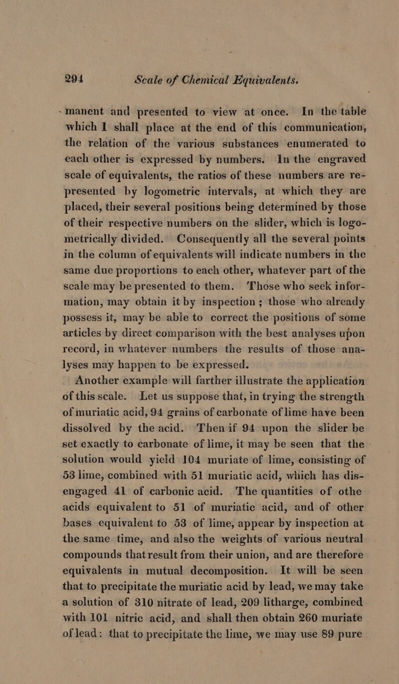 ~manent and presented to view at once. In the table which I shall place at the end of this communication, the relation of the various substances enumerated to each other is expressed by numbers. In the engraved. scale of equivalents, the ratios of these numbers. are re- presented by logometric intervals, at which they are placed, their several positions being determined by those of their respective numbers on the slider, which is logo- metrically divided. Consequently all the several points — in the column of equivalents will indicate numbers in the same due proportions to each other, whatever part of the scale may be presented to them. ‘Those who seek infor- mation, may obtain it by inspection ; those who already possess it, may be abie to correct the positions of some articles by direct comparison with the best analyses upon record, in whatever numbers the results of those ana- lyses may happen to be expressed. Another example will farther illustrate the application of this scale. Let us suppose that, in trying the strength of muriatic acid, 94 grains of carbonate of lime have been dissolved by the acid. Then if 94 upon the slider be set exactly to carbonate of lime, it may be seen that the » solution would yield 104 muriate of lime, consisting of 53 lime, combined with 51 muriatic acid, which has dis- engaged 41 of carbonic acid. The quantities of othe acids equivalent to 51 of muriatic acid, and of other bases equivalent to 53 of lime, appear by inspection at the same time, and also the weights of various neutral compounds that result from their union, and are therefore equivalents in mutual decomposition. It will be seen that to precipitate the muriatic acid by lead, we may take a solution of 310 nitrate of lead, 209 litharge, combined with 101 nitric acid, and shall then obtain 260 muriate of lead: that to precipitate the lime, we may use 89 pure