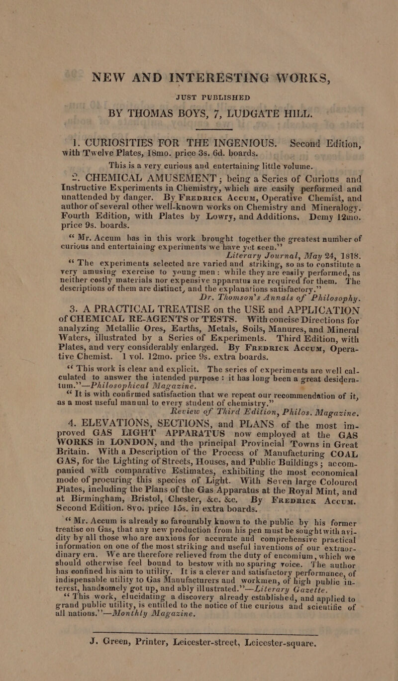 NEW AND INTERESTING WORKS, JUST PUBLISHED | BY THOMAS BOYS, 7, LUDGATE HILL. 1], CURIOSITIES FOR THE INGENIOUS. Second Edition, with Twelve Plates, 18mo. price 3s. 6d. boards. Bj This is a very curious and entertaining little volume. ~. CHEMICAL AMUSEMENT ; being a Series of Curious and Instructive Experiments in Chemistry, which are easily performed and unattended by danger. By Frepricx Accum, Operative Chemist, and author of several other well-known works on Chemistry and Mineralogy. Fourth Edition, with Plates by Lowry, and Additions, Demy !2ino. price 9s. boards. “Mr. Accum has in this work brought together the greatest number of curious and entertaining experiments we have yet seen.”’ Literary Journal, May 24, 1818. “‘The experiments selected are varied and striking, so as to constitute a very amusing exercise to young men: while they are easily performed, as neither costly materials nor expensive apparatus are required for them. The descriptions of them are distinct, and the explanations satisfactory.” Dr. Thomson’s Annals of Philosophy. 3. A PRACTICAL TREATISE on the USE and APPLICATION of CHEMICAL RE-AGENTS or TESTS. With concise Directions for’ analyzing Metallic Ores, Earths, Metals, Soils, Manures, and Mineral Waters, illustrated by a Series of Experiments. Third Edition, with Plates, and very considerably enlarged. By Freprick Accum, Opera- tive Chemist. 1 vol. 12mo. price 9s. extra boards. ‘¢ This work is clear and explicit. The series of experiments are well cal- culated to answer the intended purpose : it has long been a great desidera- tum.”’—Philosophical Magazine. 4 “ It is with confirmed satisfaction that we repeat our recommendation of it, as a most useful manual to every student of chemistry.” Review of Third Edition, Philos. Magazine. 4, ELEVATIONS, SECTIONS, and PLANS. of the most im- proved GAS LIGHT APPARATUS now employed at the GAS WORKS in LONDON, and the principal Provincial Towns in Great Britain. With a Description of the Process of Manufacturing COAL GAS, for the Lighting of Streets, Houses, and Public Buildings ; accom- panied with comparative Estimates, exhibiting the most economical mode of procuring this species of Light. With Seven large Coloured Plates, including the Plans of the Gas Apparatus at the Royal Mint, and at Birmingham, Bristol, Chester, &amp;c. &amp;c. By Freprick Accum. Second Edition. 8vo. price 15s. in extra boards. © My, Accum is already so favourably known to the public by his former treatise on Gas, that any new production from his pen must be sought with avi- dity by all those who are anxious for accurate aud comprehensive praetical information on one of the most striking and useful inventions of our extraor- dinary era. We are therefore relieved from the duty of encomium, which we should otherwise feel bound to bestow with no sparing voice. The author has eonfined his aim to utility. It is a clever and satisfactory performance, of indispensable utility to Gas Manufacturers aud workmen, of high public in- terest, handsomely got up, and ably illustrated.””—Literary Gazette. *‘ This work, elucidating a discovery already established, and applied to grand public utility, is entitled to the notice of the curious and scientifie of - all nations.”’—Monthly Magazine. Se. eRe SEMA, Te hsed LOA. oA DEEN Ie O25. y ee Te SL A, a0 J. Green, Printer, Leicester-street, Leicester-square.