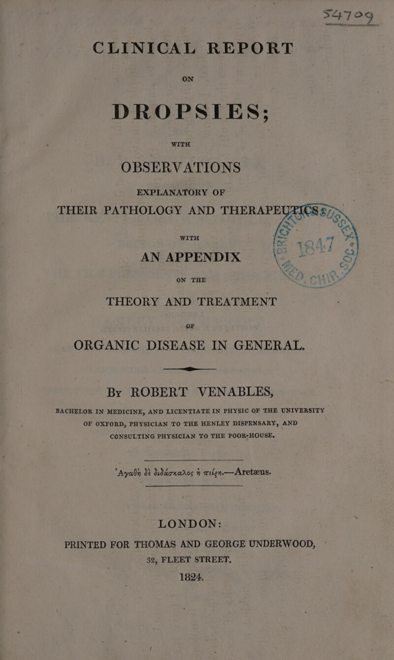 S47 OY Cn CLINICAL REPORT ON DROPSIES; WITH OBSERVATIONS EXPLANATORY OF WITH AN APPENDIX ON THE THEORY AND TREATMENT OF ORGANIC DISEASE IN GENERAL. By ROBERT VENABLES, BACHELOR IN MEDICINE, AND LICENTIATE IN PHYSIC OF THE UNIVERSITY OF OXFORD, PHYSICIAN TO THE HENLEY DISPENSARY, AND CONSULTING PHYSICIAN TO THE POOR-HOUSE. Ayan dt Suddoncaros 7 weien.—Areteus. LONDON: PRINTED FOR THOMAS AND GEORGE UNDERWOOD, - 32, FLEET STREET, 1824.