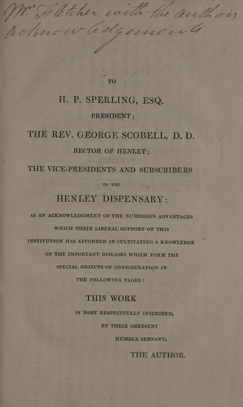 Ur: CP Meher vucth se ea Pt so VEL Ci: Zeye2eLle ew oy 4 - TO e H. P. SPERLING, ESQ. PRESIDENT ; THE REV. GEORGE SCOBELL, D. D. RECTOR OF HENLEY; THE VICE-PRESIDENTS AND SUBSCRIBERS HENLEY DISPENSARY: AS AN ACKNOWLEDGMENT OF THE NUMEROUS ADVANTAGES WHICH THEIR LIBERAL SUPPORT OF THIS INSTITUTION HAS AFFORDED IN CULTIVATING A KNOWLEDGE OF THE IMPORTANT DISEASES WHICH FORM THE SPECIAL OBJECTS OF CONSIDERATION IN THE FOLLOWING PAGES: THIS WORK IS MOST RESPECTFULLY INSCRIBED, BY THEIR OBEDIENT HUMBLE SERVANT, THE AUTHOR.