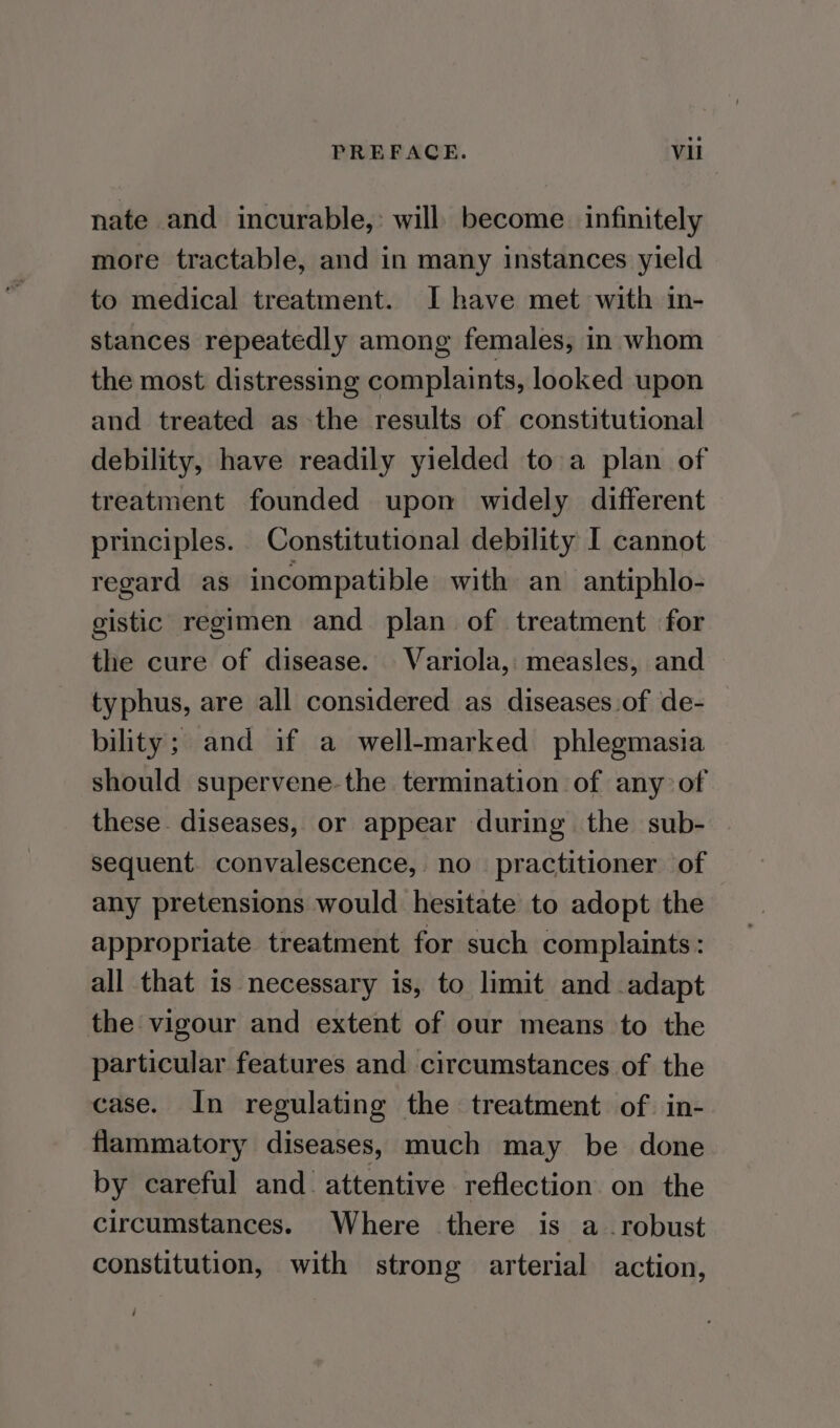 nate and incurable,: will become. infinitely more tractable, and in many instances yield to medical treatment. I have met with in- stances repeatedly among females, in whom the most distressing complaints, looked upon and treated as the results of constitutional debility, have readily yielded to:a plan of treatment founded upon widely different principles. Constitutional debility I cannot regard as incompatible with an antiphlo- gistic regimen and plan of treatment for the cure of disease. Variola, measles, and typhus, are all considered as diseases of de- bility; and if a well-marked phlegmasia should supervene-the termination of any of these. diseases, or appear during the sub- sequent. convalescence, no practitioner of any pretensions would hesitate to adopt the appropriate treatment for such complaints: all that is necessary is, to limit and adapt the vigour and extent of our means to the particular features and circumstances of the case. In regulating the treatment of. in- flammatory diseases, much may be done by careful and. attentive reflection on the circumstances. Where there is a robust constitution, with strong arterial action,