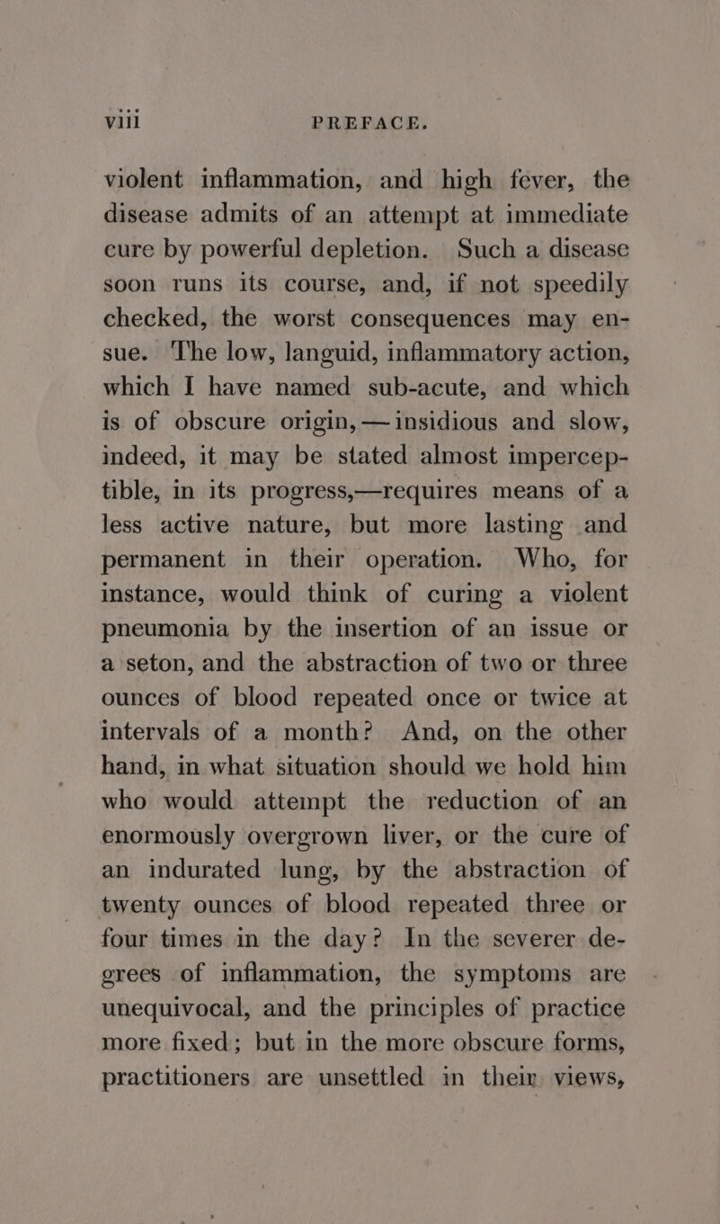 violent inflammation, and high fever, the disease admits of an attempt at immediate cure by powerful depletion. Such a disease soon runs its course, and, if not speedily checked, the worst consequences may en- sue. ‘The low, languid, inflammatory action, which I have named sub-acute, and which is of obscure origin, — insidious and slow, indeed, it may be stated almost impercep- tible, in its progress,—requires means of a less active nature, but more lasting and permanent in their operation. Who, for instance, would think of curing a violent pneumonia by the insertion of an issue or a seton, and the abstraction of two or three ounces of blood repeated once or twice at intervals of a month? And, on the other hand, in what situation should we hold him who would attempt the reduction of an enormously overgrown liver, or the cure of an indurated lung, by the abstraction of twenty ounces of blood repeated three or four times in the day? In the severer de- grees of inflammation, the symptoms are unequivocal, and the principles of practice more fixed; but in the more obscure forms, practitioners are unsettled in their views,