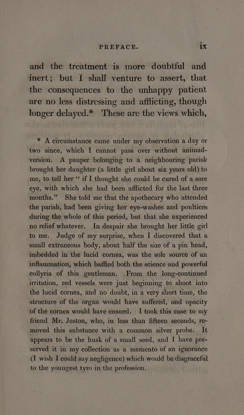 and the treatment is more doubtful and inert; but { shall venture to assert, that the consequences to the unhappy patient are no less distressing and afflicting, though longer delayed.* These are the views which, * A circumstance came under my observation a day or two since, which I cannot pass over without animad- version. A pauper belonging to a neighbouring parish brought her daughter (a little girl about six years old) to me, to tell her “ if I thought she could be cured of a sore eye, with which she had been afflicted for the last three months.” She told me that the apothecary who attended the parish, had been giving her eye-washes and poultices during the whole of this period, but that she experienced no relief whatever. In despair she brought her little girl to me. Judge of my surprise, when I discovered that a small extraneous body, about half the size of a pin head, imbedded in the lucid cornea, was the sole source of an inflammation, which baffled both the science and powerful collyria of this gentleman. From the long-continued irritation, red vessels were just beginning to shoot into the lucid cornea, and no doubt, in a very short time, the structure of the organ would have suffered, and opacity of the cornea would have ensued. I took this case to my friend Mr. Jeston, who, in less than fifteen seconds, re- moved this substance with a common silver probe. It appears to be the husk of'a small seed, and I have pre- served it in my collection as a memento of an ignorance (I wish I could say negligence) which would be disgraceful to the youngest tyro in the profession.