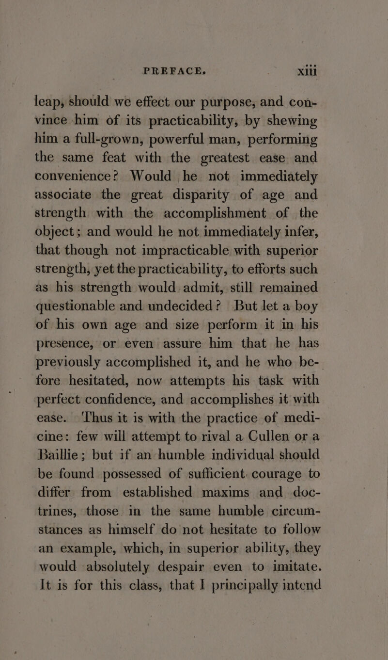 PREFACE, | xi leap, should we effect our purpose; and con- vince -him of its practicability, by shewing him a full-grown, powerful man, performing the same feat with the greatest ease and convenience? Would he not immediately associate the great disparity of age and strength with the accomplishment of the object; and would he not immediately infer, that though not impracticable with superior strength, yet the practicability, to efforts such as his strength would admit, still remained questionable and undecided? But let a boy of his own age and size perform it in his presence, or even assure him that he has previously accomplished it, and he who be- fore hesitated, now attempts his task with perfect confidence, and accomplishes it with ease. ‘Thus it is with the practice of medi- cine: few will attempt to rival a Cullen or a Baillie ; but if an humble individual should be found possessed of sufficient: courage to differ from established maxims and_ doc- trines, those in the same humble circum- stances as himself do not hesitate to follow an example, which, in superior ability, they would absolutely despair even to imitate.