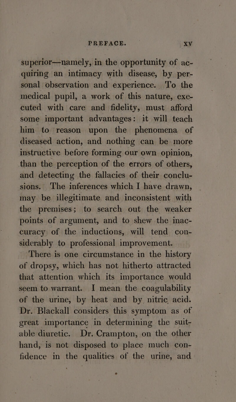 superior—namely, in the opportunity of ac- quirmg an intimacy with disease, by per- sonal observation and experience. ‘l’o the medical pupil, a work of this nature, exe- cuted with care and fidelity, must afford some important advantages: it will teach him to reason upon the phenomena of diseased action, and nothing can be more instructive before forming our own opinion, than the perception of the errors of others, and detecting the fallacies of their conclu- sions. The inferences which I have drawn, may be illegitimate and inconsistent with the premises; to search out the weaker points of argument, and to shew the inac- curacy of the inductions, will tend con- siderably to professional improvement. ‘There is one circumstance in the history of dropsy, which has not hitherto attracted that attention which its importance would seem to warrant. I mean the coagulability of the urine, by heat and by nitric acid. Dr. Blackall considers this symptom as of great importance in determining the suit- able diuretic. Dr. Crampton, on the other hand, is not disposed to place much con- fidence in the qualities of the urine, and