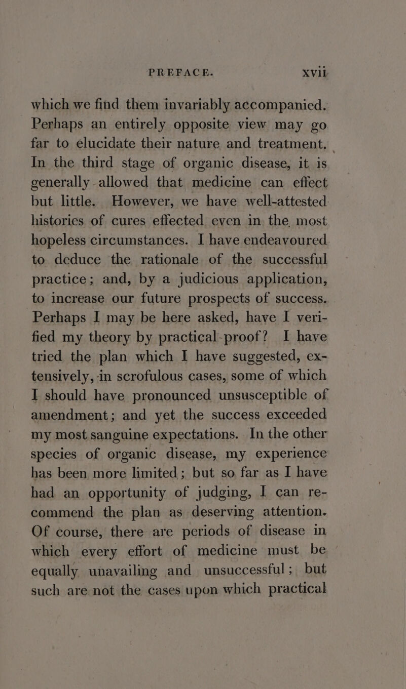 which we find them invariably accompanied. Perhaps an entirely opposite view may go far to elucidate their nature and treatment. — In the third stage of organic disease, it is generally allowed that medicine can effect but little. However, we have well-attested: histories of cures effected even in the most hopeless circumstances. I have endeavoured to deduce the rationale of the successful practice; and, by a judicious application, to increase our future prospects of success. Perhaps I may be here asked, have I veri- fied my theory by practical-proof? I have tried the plan which I have suggested, ex- tensively, in scrofulous cases, some of which I should have pronounced unsusceptible of amendment; and yet the success exceeded my most sanguine expectations. In the other species of organic disease, my experience has been more limited; but so far as I have had an opportunity of judging, I can re- commend the plan as deserving attention. Of course, there are periods of disease in which every effort of medicine must be - equally unavailing and unsuccessful; but such are not the cases upon which practical
