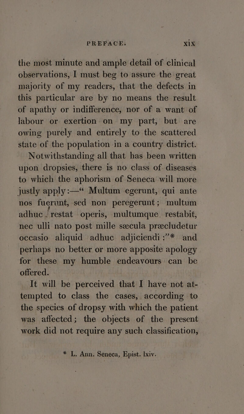 the most minute and ample detail of clinical observations, | must beg to assure the great majority of my readers, that the defects in this particular are by no means the result of apathy or indifference, nor of a want of labour or exertion on my part, but are owing purely and entirely to the scattered state of the population in a country district. Notwithstanding all that has been written upon dropsies, there is no class of. diseases to which the aphorism of Seneca will more justly apply :—“ Multum egerunt, qui ante nos fuerunt, sed non peregerunt; multum adhuc . restat operis, multumque. restabit, nec ulli nato post mille seecula preecludetur occasio aliquid adhuc adjiciendi:”* ‘and perhaps no better or more apposite apology for these my humble endeavours can be offered. | | 7 It will be perceived that I have not at- tempted to class the cases, according to the species of dropsy with which the patient was affected; the objects of the present work did not require any such classification, * L. Ann. Seneca, Epist. lxiv.