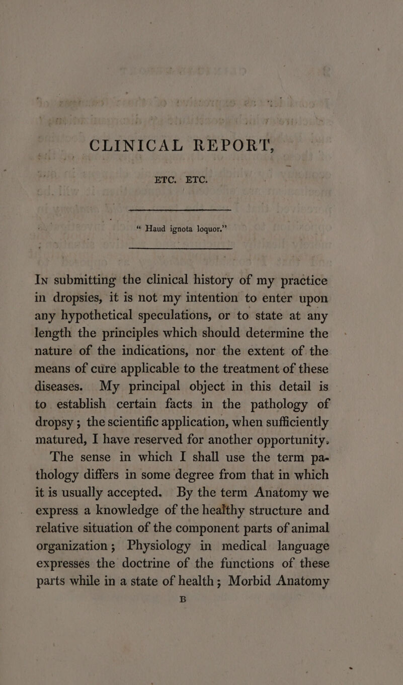 CLINICAL REPORT, — ETC. ETC. “ Haud ignota loquor.” In submitting the clinical history of my practice in dropsies, it is not my intention to enter upon any hypothetical speculations, or to state at any length the principles which should determine the nature of the indications, nor the extent of the means of cure applicable to the treatment of these diseases. My principal object in this detail is — to establish certain facts in the pathology of dropsy ; the scientific application, when sufficiently matured, I have reserved for another opportunity, The sense in which [ shall use the term pa- thology differs in some degree from that in which it is usually accepted. By the term Anatomy we express a knowledge of the healthy structure and relative situation of the component parts of animal organization; Physiology in medical language expresses the doctrine of the functions of these parts while in a state of health; Morbid Anatomy B