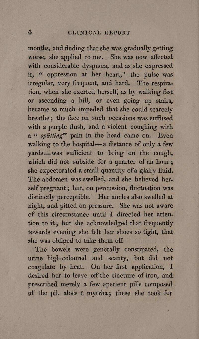 months, and finding that she was gradually getting worse, she applied to me. She was now affected with considerable dyspnoea, and as she expressed it, ‘ oppression at her heart,’ the pulse was irregular, very frequent, and hard. The respira- tion, when she exerted herself, as by walking fast or ascending a hill, or even going up stairs, became so much-impeded that she could scarcely breathe; the face on such occasions was suffused with a purple flush, and a violent coughing with a *¢ splitting’? pain in the head came on. Even walking to the hospital—a distance of only a few yards—was sufficient to bring on the cough, which did not subside for a quarter of an hour ; she expectorated a small quantity ofa glairy fluid. The abdomen was swelled, and she believed her- self pregnant ; but, on percussion, fluctuation was distinctly perceptible. Her ancles also swelled at night, and pitted on pressure. She was not aware of this circumstance until I directed her atten- tion to it; but she acknowledged that frequently towards evening she felt her shoes so tight, that she was obliged to take them off. The bowels were generally constipated, the urine high-coloured and scanty, but did not coagulate by heat. On her first application, I desired her to leave off the tincture of iron, and prescribed merely a few aperient pills composed of the pil. aloés ¢ myrrha; these she took for