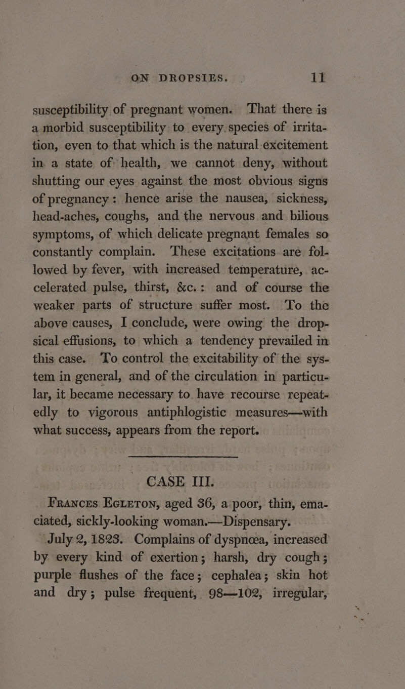 susceptibility of pregnant women. That there is a morbid susceptibility to every. species of. irrita- tion, even to that which is the natural excitement. in, a state of: health, we cannot deny, without shutting our eyes against the most obvious signs of pregnancy: hence arise the nausea, sickness, head-aches, coughs, and the nervous and bilious symptoms, of which delicate pregnant females so constantly complain. These excitations. are fol- lowed by fever, with increased temperature, . ac- celerated pulse, thirst, &amp;e.: and of course the weaker parts of structure suffer most. To the above causes, I conclude, were owing the drop- sical effusions, to which a tendency prevailed in this case. To control the excitability of the sys- tem in general, and of the circulation in particu- lar, it became necessary to have recourse repeat edly to vigorous antiphlogistic measures—with what success, appears from the report. CASE III. Frances Ecieton, aged 36, a poor, thin, ema- ciated, sickly-looking: woman.— Dispensary. July 2, 1823. Complains of dyspnoea, increased by every kind of exertion; harsh, dry cough; purple flushes of the face; cephalea; skin hot and dry; pulse frequent, 98—102, irregular,