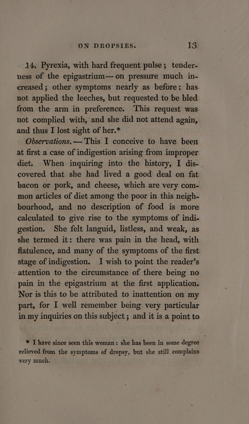 14, Pyrexia, with hard frequent pulse; tender- ness of the epigastrium—on pressure much in- creased; other symptoms nearly as before: has. not applied the leeches, but requested to be bled from the arm in preference. ‘This request was. not complied with, and she did not attend again, and thus I lost sight of her.* Observations. — This I conceive to have been at first a case of indigestion arising from improper diet. When. inquiring into the history, I dis-. covered that she had lived a good deal on fat bacon or pork, and cheese, which are very com- mon articles of diet among the poor in this neigh- bourhood, and no description of food is more calculated to give rise to the symptoms of indi- gestion. She felt languid, listless, and weak, as she termed it: there was pain in the head, with flatulence, and many of the symptoms of the first stage of indigestion. I wish to point the reader’s - attention to the circumstance of there being no pain in the epigastrium at the first application. Nor is this to be attributed to inattention on my part, for I well remember being very particular in my inquiries on this subject ; and it is a point to * T have since seen this woman: she has been in some degree relieved from the symptoms of dropsy, but she still complains very much.