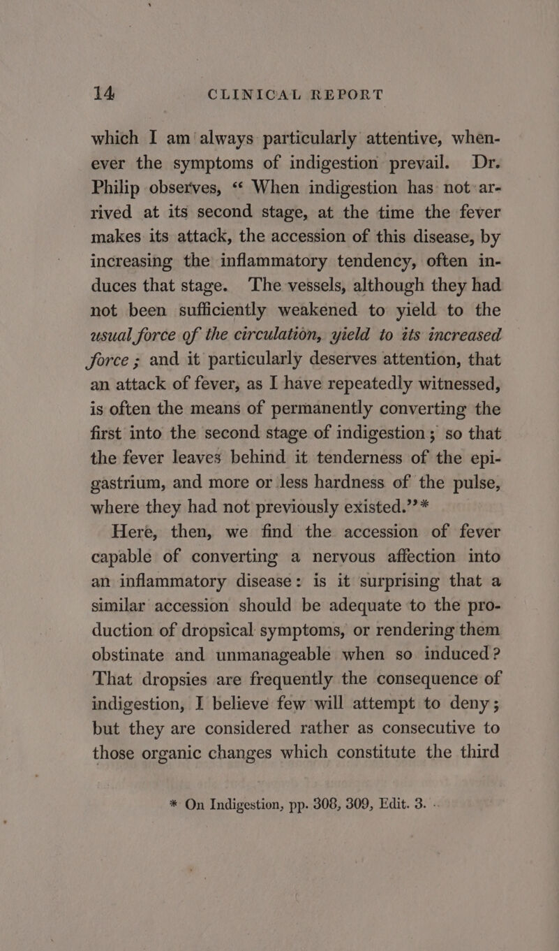 which I am always particularly attentive, when- ever the symptoms of indigestion prevail. Dr. Philip observes, «* When indigestion has not ar- rived at its second stage, at the time the fever makes its attack, the accession of this disease, by increasing the inflammatory tendency, often in- duces that stage. ‘The vessels, although they had not been sufficiently weakened to yield to the usual force of the circulation, yield to its increased force ; and it particularly deserves attention, that an attack of fever, as I have repeatedly witnessed, is often the means of permanently converting the first into the second stage of indigestion; so that the fever leaves behind it tenderness of the epi- gastrium, and more or less hardness of the pulse, where they had not previously existed.’’* Here, then, we find the accession of fever capable of converting a nervous affection into an inflammatory disease: is it surprising that a similar accession should be adequate to the pro- duction of dropsical symptoms, or rendering them obstinate and unmanageable when so induced ? That dropsies are frequently the consequence of indigestion, I believe few will attempt to deny ; but they are considered rather as consecutive to those organic changes which constitute the third * On Indigestion, pp. 308, 309, Edit. 3. -