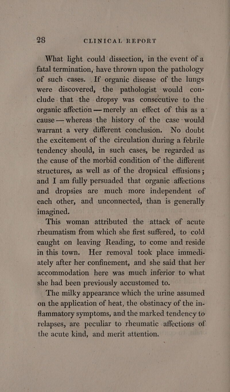 What light could dissection, in the event of a fatal termination, have thrown upon the pathology of such cases. .If- organic disease of the lungs were discovered, the pathologist would con- clude that the dropsy was consecutive to the organic affection — merely an effect of this as a’ cause — whereas the history of the case - would warrant a very different conclusion. No doubt the excitement of the circulation during a febrile tendency should, in such cases, be regarded as the cause of the morbid condition of the different structures, as well as of the dropsical effusions ; and I am fully persuaded that organic affections and dropsies are much more independent of each other, and unconnected, than is generally imagined. This woman attributed the attack of acute rheumatism from which she first suffered, to cold caught on leaving Reading, to come and reside in this town. Her removal took place immedi- ately after her confinement, and she said that her accommodation here was much inferior to what she had been previously accustomed to. The milky appearance which the urine assumed on the application of heat, the obstinacy of the in- flammatory symptoms, and the marked tendency to relapses, are peculiar to rheumatic affections of the acute kind, and merit attention.