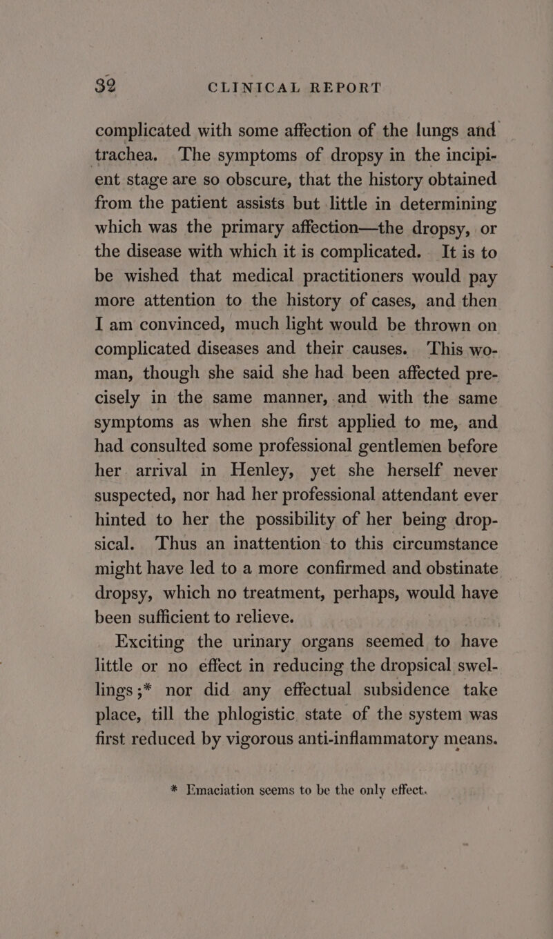 complicated with some affection of the lungs and trachea. The symptoms of dropsy in the incipi- ent stage are so obscure, that the history obtained from the patient assists but little in determining which was the primary affection—the dropsy, or the disease with which it is complicated. It is to be wished that medical practitioners would pay more attention to the history of cases, and then I am convinced, much light would be thrown on complicated diseases and their causes. This wo- man, though she said she had been affected pre- cisely in the same manner, and with the same symptoms as when she first applied to me, and had consulted some professional gentlemen before her arrival in Henley, yet she herself never suspected, nor had her professional attendant ever hinted to her the possibility of her being drop- sical. Thus an inattention to this circumstance might have led to a more confirmed and obstinate dropsy, which no treatment, perhaps, would have been sufficient to relieve. Exciting the urinary organs seemed to have little or no effect in reducing the dropsical swel- lings ;* nor did any effectual subsidence take place, till the phlogistic state of the system was first reduced by vigorous anti-inflammatory means. * Tmaciation seems to be the only effect.