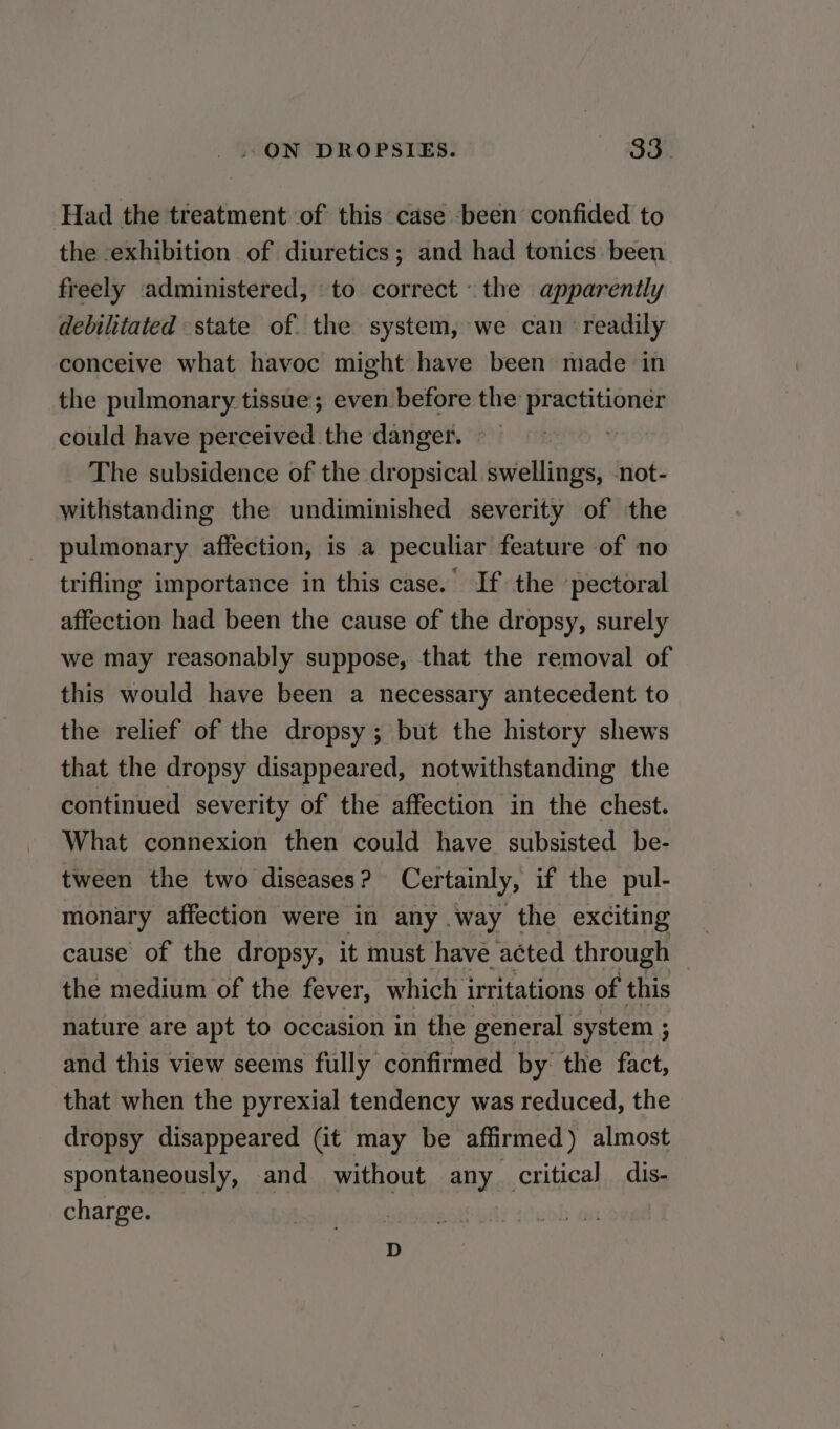 Had the treatment of this case been confided to the exhibition of diuretics; and had tonics been freely administered, to correct the apparently debilitated state of the system, we can readily conceive what havoc might have been made in the pulmonary tissue; even before the practitioner could have perceived the danger. The subsidence of the dropsical swellings, not- withstanding the undiminished severity of the pulmonary affection, is a peculiar feature of no trifling importance in this case. If the pectoral affection had been the cause of the dropsy, surely we may reasonably suppose, that the removal of this would have been a necessary antecedent to the relief of the dropsy ; but the history shews that the dropsy disappeared, notwithstanding the continued severity of the affection in the chest. What connexion then could have subsisted be- tween the two diseases? Certainly, if the pul- monary affection were in any way the exciting cause of the dropsy, it must have acted through the medium of the fever, which irritations of this nature are apt to occasion in the general system ; and this view seems fully confirmed by: the fact, that when the pyrexial tendency was reduced, the dropsy disappeared (it may be affirmed) almost spontaneously, and without any critical dis- charge. D