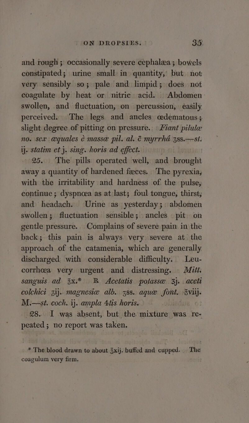 and rough ;: occasionally severe cephalea ; bowels constipated; urine small in quantity, but not very sensibly so; pale and limpid; does not coagulate by heat or nitric acid. . Abdomen. swollen, and fluctuation, on percussion, » easily perceived. The legs and ancles cedematous ;. slight degree of pitting on pressure. Lant pilule no. sex: cequales é masse pil. al. € myrrha 388. —st. iy. statim et}. sing. horis ad effect. ! 25. The pills operated well, crit away a quantity of hardened feces. The pyrexia, with the irritability and hardness of. the pulse, continue ; dyspnoea as at last; foul tongue, thirst, and headach. Urine as yesterday; abdomen swollen; fluctuation sensible; ancles pit on gentle pressure. Complains of severe pain in the back; this pain is always very. severe at the approach of the catamenia, which are generally discharged with considerable difficulty. Leu- corrhoea very urgent and distressing. Mitt. sanguis ad 3x.* B Acetatis potasse 3}. . aceti colchict 3ij.. magnesie alb. 38s. aque font. ee - M.—st. coch. ij. ampla 4tis. horis. lise. 63 28. I was absent, but the mixture was re- peated 5 no report was taken. * The blood drawn to about 3xij. buffed and cupped. The