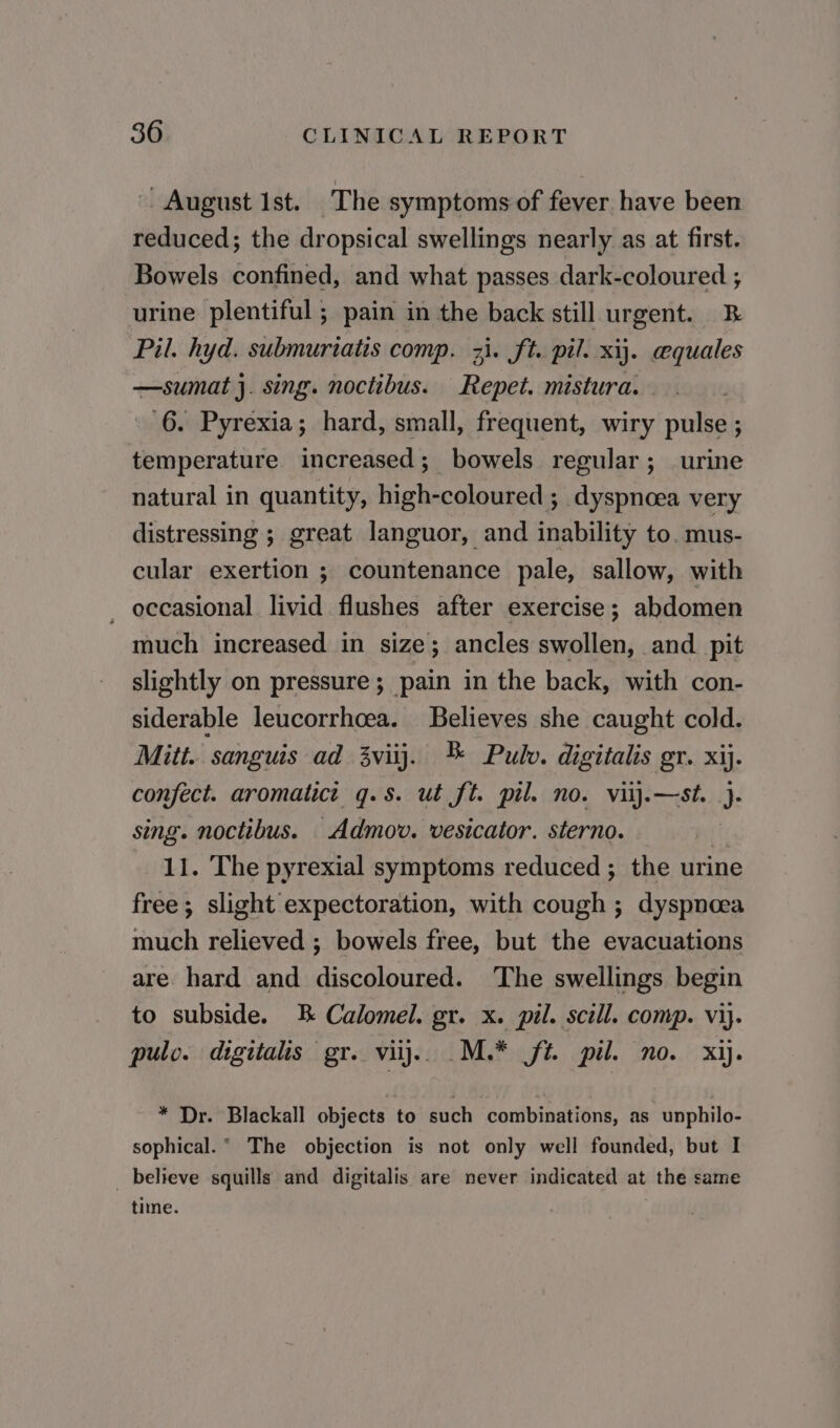 | August Ist. The symptoms of fever have been reduced; the dropsical swellings nearly as at first. Bowels confined, and what passes dark-coloured ; urine plentiful ; pain in the back still urgent. B Pil. hyd. submurtatis comp. 31. ft. pil. xij. cequales —sumat j. sing. noctibus. Repet. mistura. - 6. Pyrexia; hard, small, frequent, wiry pulse ; temperature increased; bowels regular; urine natural in quantity, high-coloured ; dyspnoea very distressing ; great languor, and inability to. mus- cular exertion ; countenance pale, sallow, with _ occasional livid flushes after exercise; abdomen much increased in size; ancles swollen, and pit slightly on pressure; pain in the back, with con- siderable leucorrhoea. Believes she caught cold. Mitt. sanguis ad 3viij. ® Pulv. digitalis gr. xij. confect. aromatict q.s. ut ft. pil. no. viij.—st. }. sing. noctibus. Admov. vesicator. sterno. te 11. The pyrexial symptoms reduced ; the urine free ; slight expectoration, with cough ; dyspnoea much relieved ; bowels free, but the evacuations are hard and discoloured. The swellings begin to subside. B Calomel. gr. x. pil. scill. comp. vij. pulo. digitalis gr. vilj.. M.* ft. pil. no. xij. * Dr. Blackall objects to such combinations, as unphilo- sophical.° The objection is not only well founded, but I _ believe squills and digitalis are never indicated at the same time.