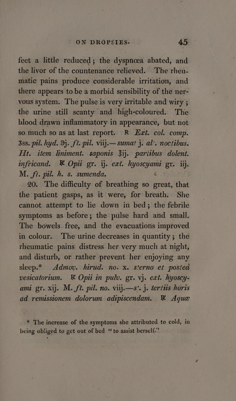 feet a little reduced; the dyspnoea abated, and the livor of the countenance relieved. The rheu- matic pains produce considerable irritation, and there appears to be a morbid sensibility of the ner- vous system. The pulse is very irritable and wiry ; the urine still scanty and high-coloured. The blood drawn inflammatory in appearance, but not so much so as at last report.. R Et. col. comp. 3ss. pil. hyd. 3}. ft. pil. viij.—sumat j. al’. noctibus. Ht. item liniment. saponis 31}. paritbus dolent. infricand. K Opi gr. 1. ext. hyoscyami gt lij. M. ft. pil. h. s. sumenda. 6 3 20. The difficulty of breathing so great, that the patient gasps, as it were, for breath. She cannot. attempt to lie down in bed; the febrile symptoms as before; the pulse hard and small. The bowels. free, and the evacuations improved in colour. The°urine decreases in quantity ; the rheumatic pains distress her very much at night, and disturb, or rather prevent her enjoying any sleep.* .Admov. hirud. no. x. sterno et posited vesicatorium. R Opit in pulv. gr. vj. ext. hyoscy- ami gr. xij. M. ft. pil. no. viij.—s*. J. tertus horis ad remissionem dolorum adipiscendam. K Aque * The increase of the symptoms she attributed to cold, in being obliged to get out of bed ‘to assist herself.”