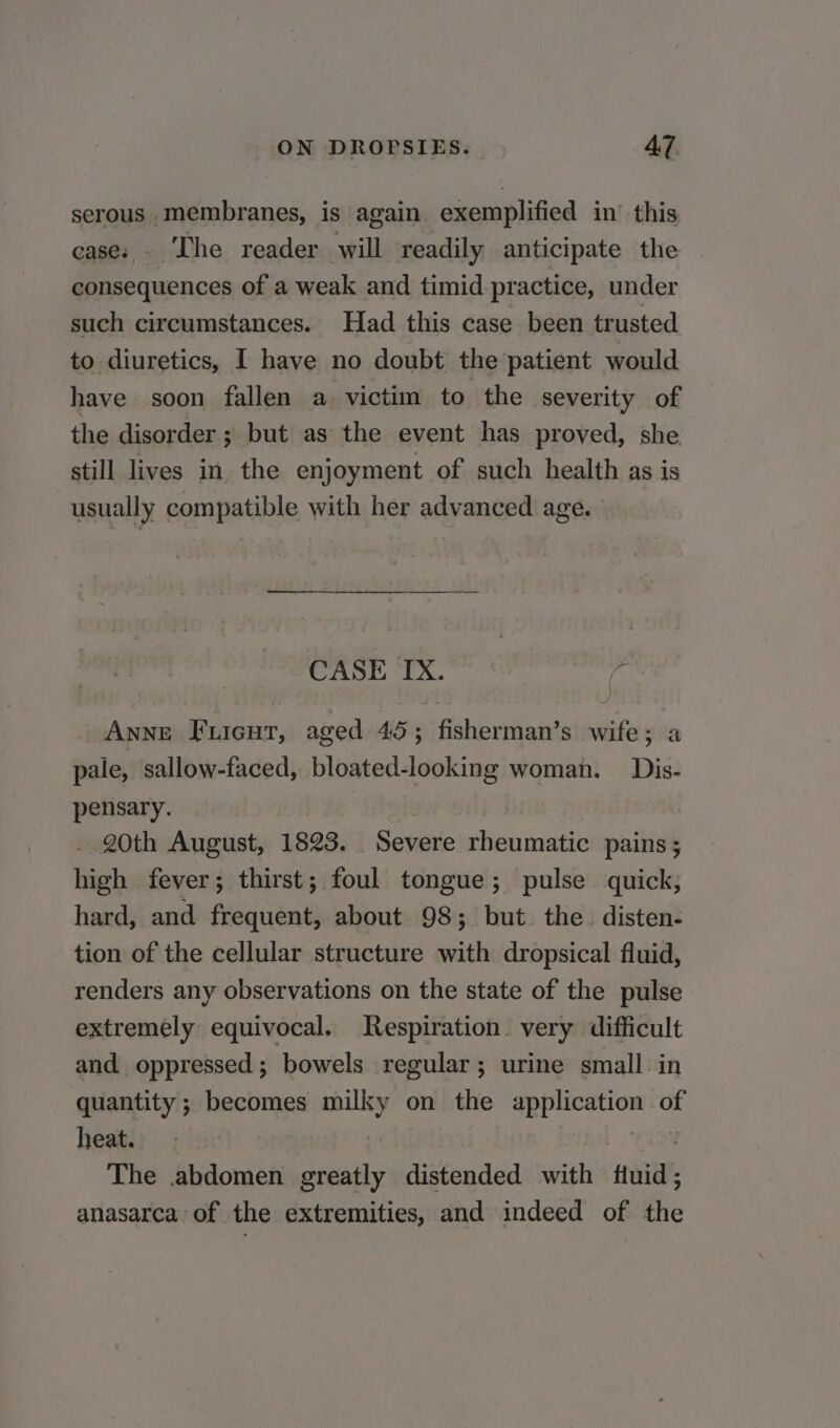 serous membranes, is again exemplified in’ this case: . The reader will readily anticipate the consequences of a weak and timid practice, under such circumstances. Had this case been trusted to diuretics, [ have no doubt the patient would have soon fallen a victim to the severity of the disorder ; but as the event has proved, she still lives in the enjoyment of such health as is usually compatible with her advanced age. CASE IX. a Anne Fuicut, aged 45; fisherman’s wife; a pale, sallow-faced, bloated-looking woman. Dis- pensary. 20th August, 1893. _ Severe cise uments pains ; high fever; thirst; foul tongue; pulse quick, hard, and frequent, about 98; but the. disten- tion of the cellular structure with dropsical fluid, renders any observations on the state of the pulse extremely equivocal. Respiration. very difficult and oppressed; bowels regular; urine small. in quantity ; becomes Simi on the ath eth of heat. The abdomen greatly distended with ftuid anasarca of the extremities, and indeed of i