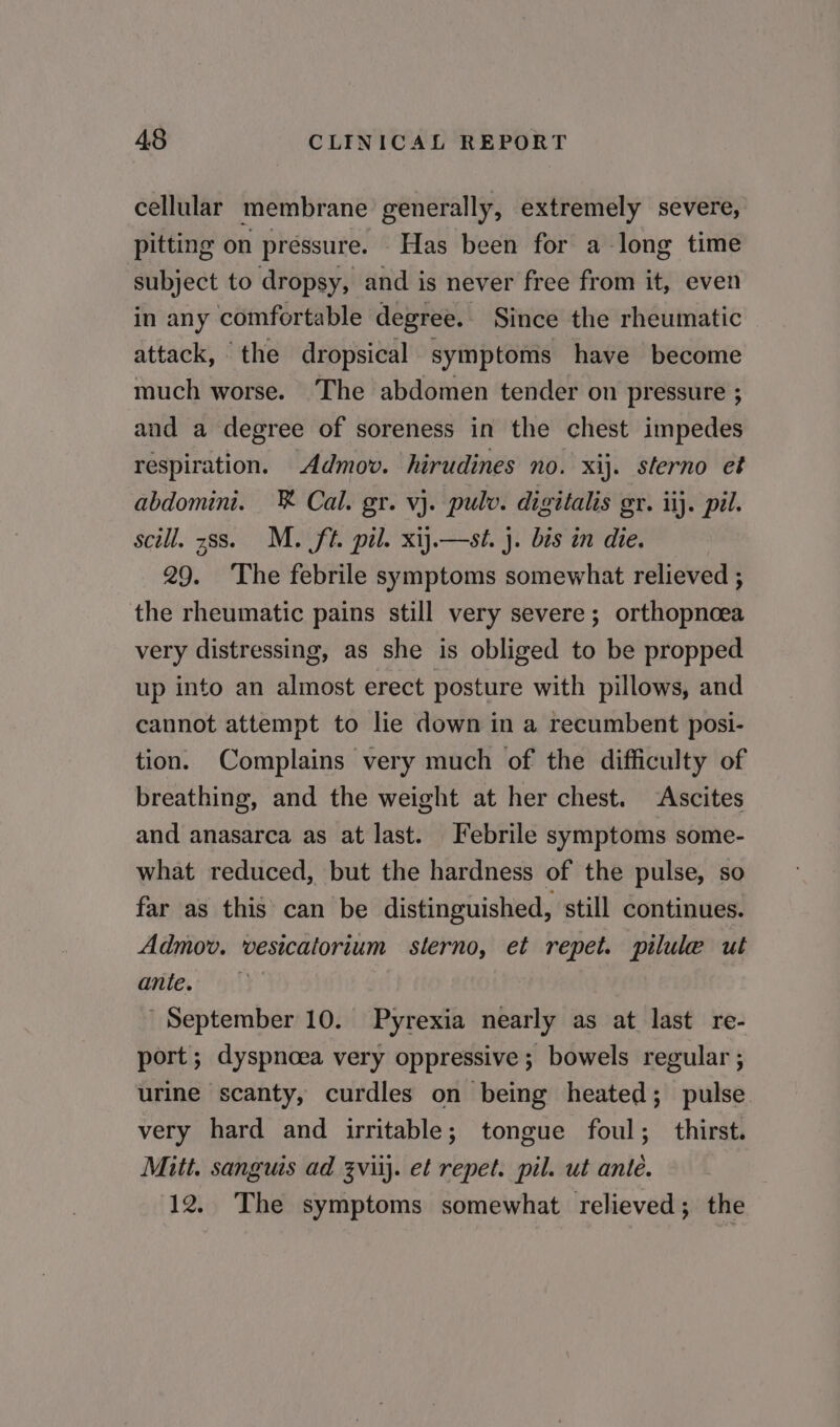 cellular membrane generally, extremely severe, pitting on pressure. Has been for a long time subject to dropsy, and is never free from it, even in any comfortable degree. Since the rheumatic attack, the dropsical symptoms have become much worse. The abdomen tender on pressure ; and a degree of soreness in the chest impedes respiration. Admov. hirudines no. xij. sterno et abdomini. ® Cal. gr. vj. pulv. digitalis gr. ii}. pil. scill. 388. M. ft. pil. xij.—st. }. bis in die. 29. The febrile symptoms somewhat relieved ; the rheumatic pains still very severe; orthopnoea very distressing, as she is obliged to be propped up into an almost erect posture with pillows, and cannot attempt to lie down in a recumbent posi- tion. Complains very much of the difficulty of breathing, and the weight at her chest. ‘Ascites and anasarca as at last. Febrile symptoms some- what reduced, but the hardness of the pulse, so far as this can be distinguished, still continues. Admov. vesicatorium sterno, et repet. pilule ut ante, 4. September 10. Pyrexia nearly as at last re- port; dyspnoea very oppressive; bowels regular ; urine scanty, curdles on being heated; pulse very hard and irritable; tongue foul; thirst. Mitt. sanguis ad zviij. et repet. pil. ut ante. 12. The symptoms somewhat relieved; the