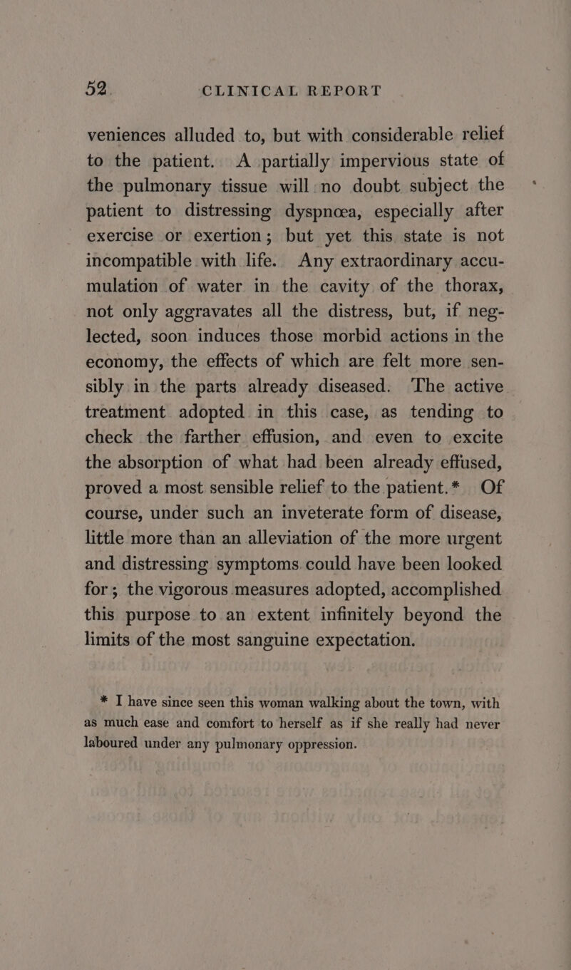 veniences alluded to, but with considerable reliet to the patient. A partially impervious state of the pulmonary tissue will: no doubt subject the patient to distressing dyspnoea, especially after exercise or exertion; but yet this state is not incompatible with life. Any extraordinary accu- mulation of water in the cavity of the thorax, not only aggravates all the distress, but, if neg- lected, soon induces those morbid actions in the economy, the effects of which are felt more sen- sibly in the parts already diseased. ‘The active treatment adopted in this case, as tending to check the farther effusion, and even to excite the absorption of what had been already effused, proved a most sensible relief to the patient.* Of course, under such an inveterate form of disease, little more than an alleviation of the more urgent and distressing symptoms. could have been looked for ; the vigorous measures adopted, accomplished this purpose to an extent infinitely beyond the limits of the most sanguine expectation. * I have since seen this woman walking about the town, with as much ease and comfort to herself as if she really had never laboured under any pulmonary oppression.