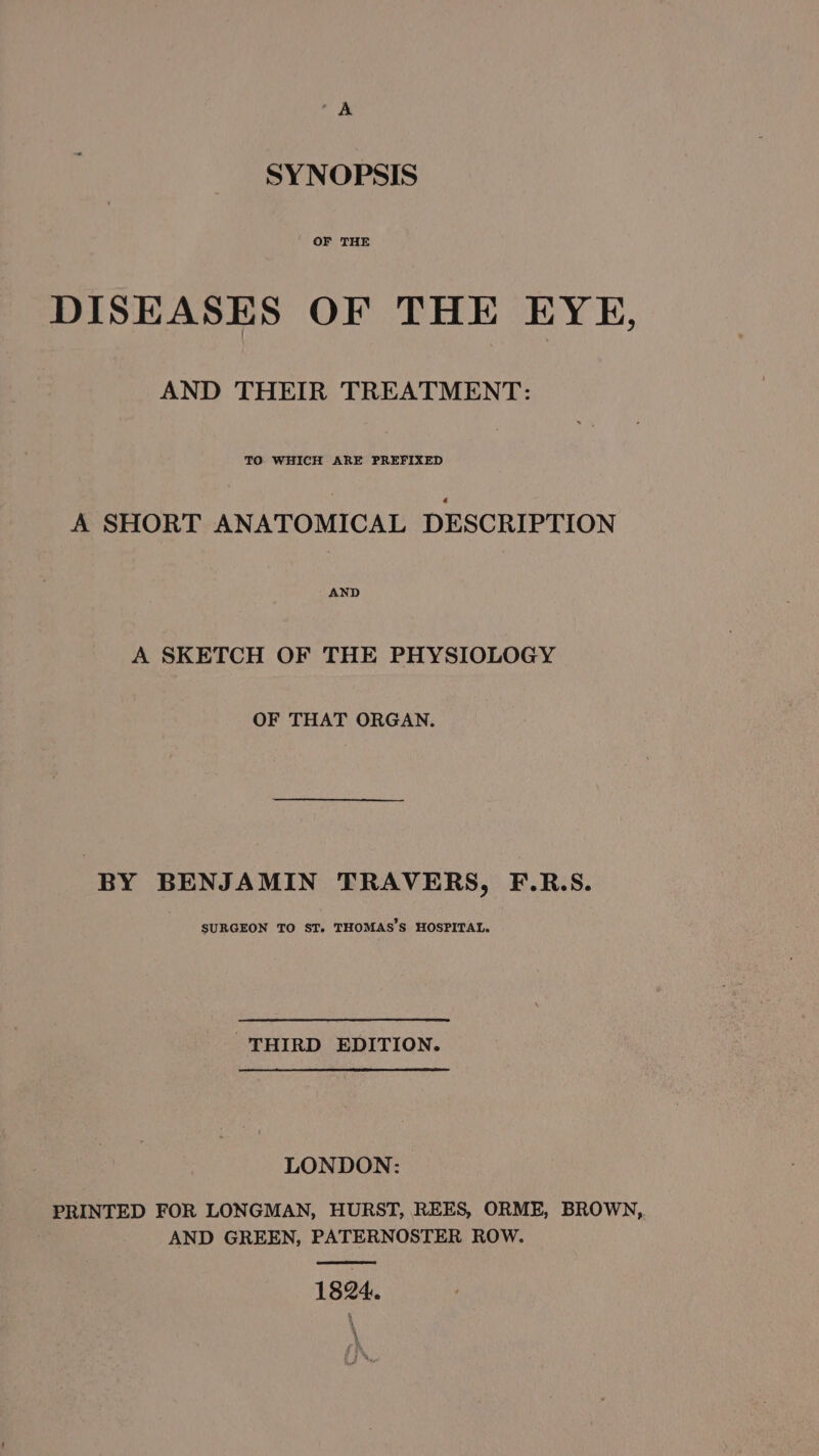 A SYNOPSIS OF THE DISEASES OF THE EYE, AND THEIR TREATMENT: TO WHICH ARE PREFIXED A SHORT ANATOMICAL DESCRIPTION A SKETCH OF THE PHYSIOLOGY OF THAT ORGAN. BY BENJAMIN TRAVERS, F.R.S. SURGEON TO ST. THOMAS'S HOSPITAL. THIRD EDITION. LONDON: PRINTED FOR LONGMAN, HURST, REES, ORME, BROWN, AND GREEN, PATERNOSTER ROW. 1824.