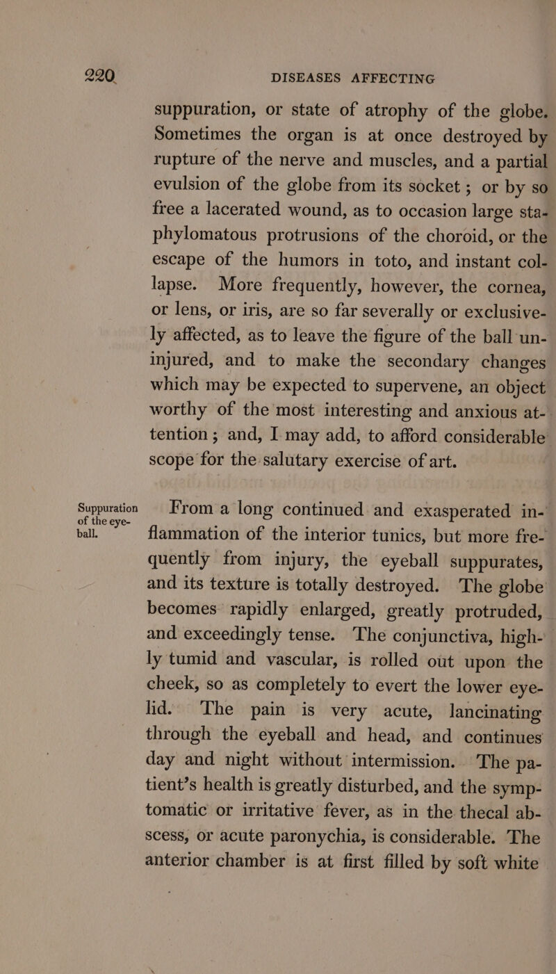 Suppuration of the eye- ball. suppuration, or state of atrophy of the globe. Sometimes the organ is at once destroyed by rupture of the nerve and muscles, and a partial evulsion of the globe from its socket ; or by so free a lacerated wound, as to occasion large sta- phylomatous protrusions of the choroid, or the escape of the humors in toto, and instant col- lapse. More frequently, however, the cornea, or lens, or iris, are so far severally or exclusive- ly affected, as to leave the figure of the ball un- injured, and to make the secondary changes which may be expected to supervene, an object worthy of the most interesting and anxious at- tention ; and, I may add, to afford considerable scope for the salutary exercise of art. From a long continued and exasperated in- flammation of the interior tunics, but more fre- quently from injury, the eyeball suppurates, and its texture is totally destroyed. The globe becomes rapidly enlarged, greatly protruded, and exceedingly tense. The conjunctiva, high- ly tumid and vascular, is rolled out upon the cheek, so as completely to evert the lower eye- lid. The pain is very acute, lancinating through the eyeball and head, and continues day and night without intermission. The pa- tient’s health is greatly disturbed, and the symp- tomatic or irritative fever, as in the thecal ab- scess, or acute paronychia, is considerable. The anterior chamber is at first filled by soft white