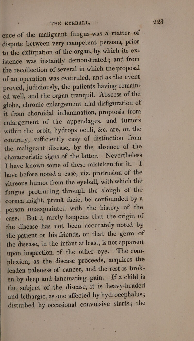 ence of the malignant fungus-was a matter of dispute between very competent persons, prior to the extirpation of the organ, by which its ex- ‘istence was instantly demonstrated ; and from the recollection of several in which the proposal of an operation was overruled, and as the event proved, judiciously, the patients having remain- ed well, and the organ tranquil. Abscess of the globe, chronic enlargement and disfiguration of it from choroidal inflammation, proptosis from enlargement of the appendages, and tumors within the orbit, hydrops oculi, &amp;c. are, on the contrary, sufficiently easy of distinction from the malignant disease, by the absence of the characteristic signs of the latter. Nevertheless I have known some of these mistaken for it. I have before noted a case, viz. protrusion of the vitreous humor from the eyeball, with which the fungus protruding through the slough of the cornea might, prima facie, be confounded by a - person unacquainted with the history of the case. But it rarely happens that the origin of the disease has not been accurately noted by the patient or his friends, or that the germ of the disease, in the infant at least, is not apparent upon inspection. of the other eye. _ The com- plexion, as the disease proceeds, acquires the leaden paleness of cancer, and the rest is brok- en by deep and lancinating pain. If a child is the subject of the disease, it is heavy-headed and lethargic, as one affected by hydrocephalus; disturbed by occasional convulsive starts ; the