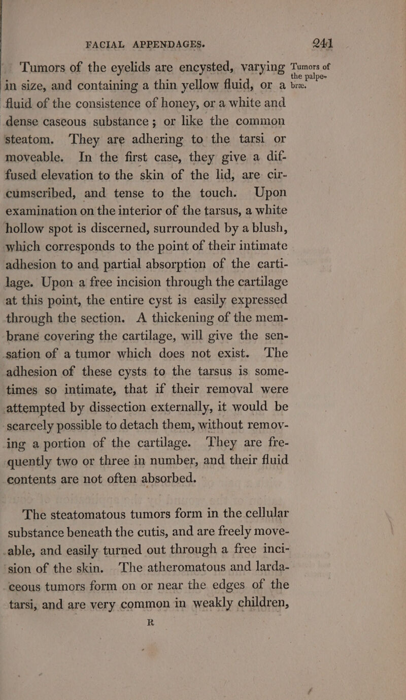 Tumors of the eyelids are encysted, varying in size, and containing a thin yellow fluid, or a fluid of the consistence of honey, or a white and dense caseous substance ; or like the common steatom. ‘They are adhering to the tarsi or moveable. In the first case, they give a dif- fused elevation to the skin of the lid, are. cir- cumscribed, and tense to the touch. Upon examination on the interior of the tarsus, a white hollow spot is discerned, surrounded by a blush, which corresponds to the point of their intimate adhesion to and partial absorption of the carti- lage. Upon a free incision through the cartilage at this point, the entire cyst is easily expressed through the section. A thickening of the mem- brane covering the cartilage, will give the sen- sation of a tumor which does not exist. ‘The adhesion of these cysts to the tarsus is some- times so intimate, that if their removal were attempted by dissection externally, it would be scarcely possible to detach them, without remov- ing a portion of the cartilage. ‘They are fre- quently two or three in number, and their fluid contents are not often absorbed. The steatomatous tumors form in the cellular substance beneath the cutis, and are freely move- _able, and easily turned out through a free inci- ‘sion of the skin. The atheromatous and larda- ceous tumors form on or near the edges of the tarsi, and are very common in weakly children, R Tumors of the palpe- bree.