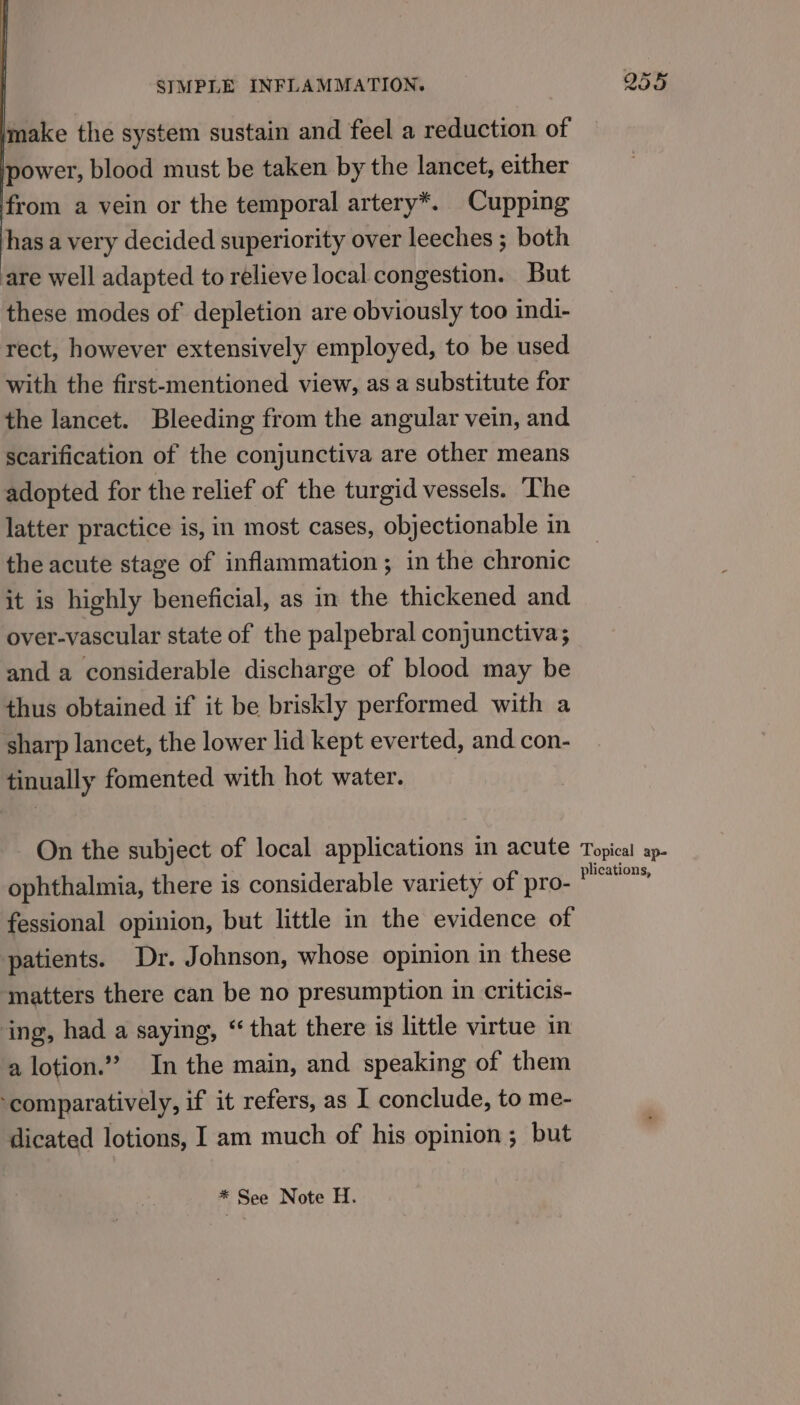 make the system sustain and feel a reduction of power, blood must be taken by the lancet, either from a vein or the temporal artery*. Cupping has a very decided superiority over leeches ; both are well adapted to relieve local congestion. But these modes of depletion are obviously too indi- rect, however extensively employed, to be used with the first-mentioned view, as a substitute for the lancet. Bleeding from the angular vein, and scarification of the conjunctiva are other means adopted for the relief of the turgid vessels. The latter practice is, in most cases, objectionable in the acute stage of inflammation; in the chronic it is highly beneficial, as in the thickened and over-vascular state of the palpebral conjunctiva; and a considerable discharge of blood may be thus obtained if it be briskly performed with a sharp lancet, the lower lid kept everted, and con- tinually fomented with hot water. On the subject of local applications in acute ophthalmia, there is considerable variety of pro- fessional opinion, but little in the evidence of patients. Dr. Johnson, whose opinion in these matters there can be no presumption in criticis- ‘ing, had a saying, “that there is little virtue in a lotion.”” In the main, and speaking of them ‘comparatively, if it refers, as I conclude, to me- dicated lotions, I am much of his opinion; but * See Note H. 25% Topical ape plications,