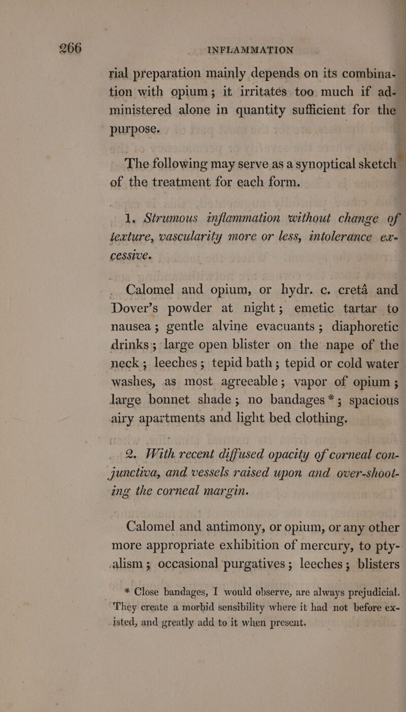 rial preparation mainly depends on its combina-— tion with opium; it irritates too much if ad ministered alone in quantity sufficient for the purpose. The following may serve as a synoptical sketch of the treatment for each form. 1. Strumous inflammation without change of texture, vascularity more or less, intolerance ex- cessive. _ Calomel and opium, or hydr. c. creta and Dover’s powder at night; emetic tartar to nausea; gentle alvine evacuants ; diaphoretic drinks; large open blister on the nape of the neck; leeches; tepid bath; tepid or cold water . washes, as most agreeable; vapor of opium ; large bonnet shade; no bandages*; spacious airy apartments and light bed clothing. 2. With recent diffused opacity of corneal con- junctiva, and vessels raised upon and over-shoot- ing the corneal margin. Calomel and antimony, or opium, or any other more appropriate exhibition of mercury, to pty- lism ; occasional purgatives; leeches; blisters * Close bandages, I would observe, are always prejudicial. They create a morbid sensibility where it had not before ex- isted, and greatly add to it when present.