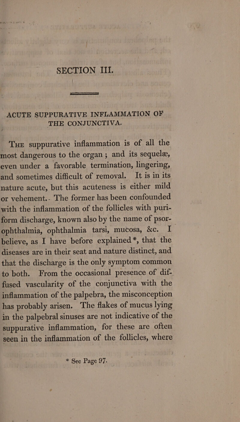 SECTION III. ACUTE SUPPURATIVE INFLAMMATION OF THE CONJUNCTIVA. Tue suppurative inflammation is of all the most dangerous to the organ; and its sequela, even under a favorable termination, lingering, and sometimes difficult of removal. It is in its nature acute, but this acuteness is either mild or vehement.- The former has been confounded with the inflammation of the follicles with puri- form discharge, known also by the name of psor- ophthalmia, ophthalmia tarsi, mucosa, &amp;c. I 7 believe, as I have before explained *, that the diseases are in their seat and nature distinct, and that the discharge is the only symptom common to both. From the occasional presence of dif- fused vascularity of the conjunctiva with the inflammation of the palpebra, the misconception has probably arisen. The flakes of mucus lying in the palpebral sinuses are not indicative of the suppurative inflammation, for these are often seen in the inflammation of the follicles, where