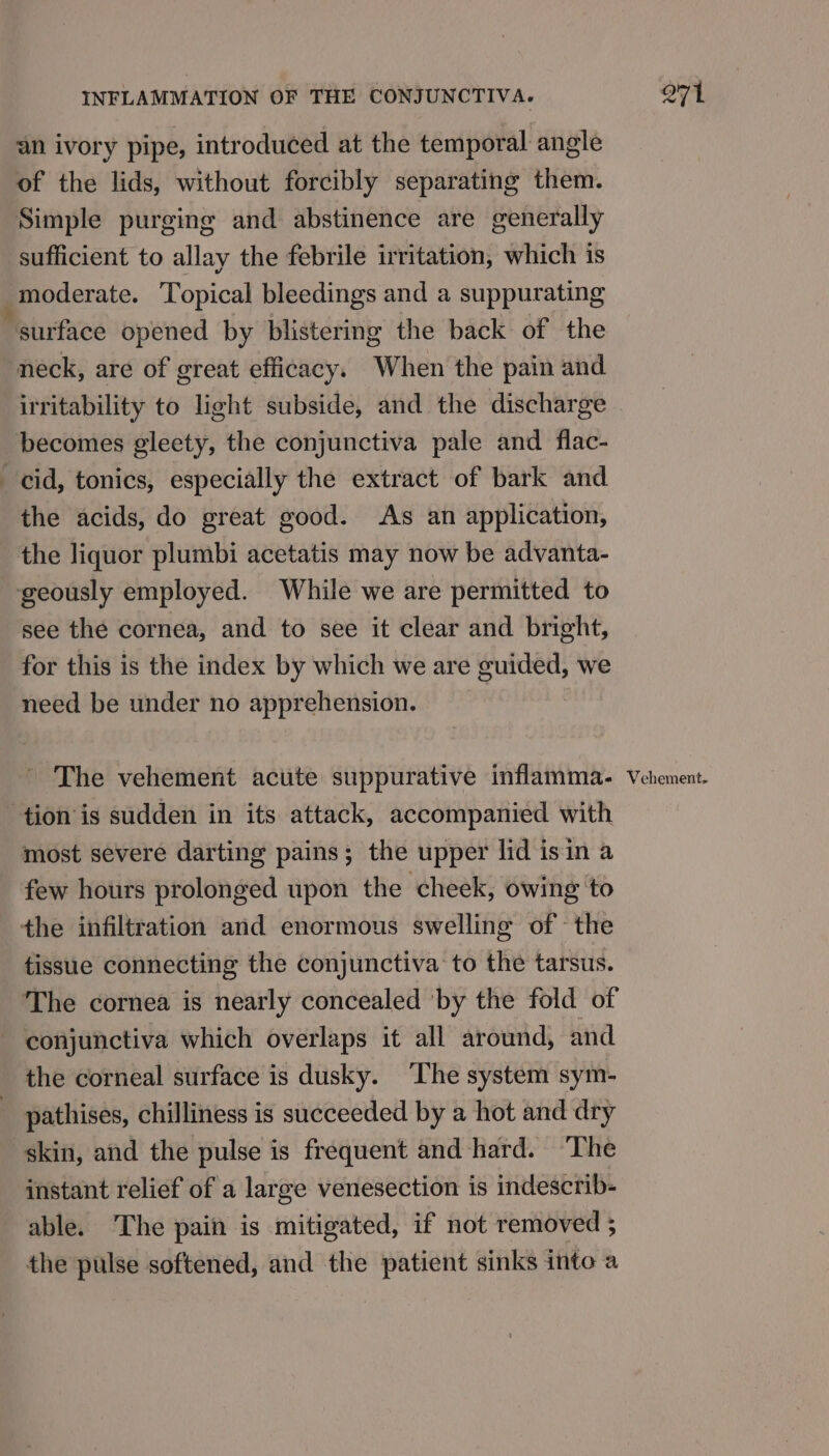 an ivory pipe, introduced at the temporal angle of the lids, without forcibly separating them. Simple purging and abstinence are generally sufficient to allay the febrile irritation, which is ‘ moderate. Topical bleedings and a suppurating surface opened by blistering the back of the neck, are of great efficacy. When the pain and irritability to light subside, and the discharge becomes gleety, the conjunctiva pale and flac- cid, tonics, especially the extract of bark and the acids, do great good. As an application, the liquor plumbi acetatis may now be advanta- geously employed. While we are permitted to see the cornea, and to see it clear and bright, for this is the index by which we are guided, we need be under no apprehension. The vehement acute suppurative inflamma. tion is sudden in its attack, accompanied with most severe darting pains; the upper lid isin a few hours prolonged upon the cheek, owing to the infiltration and enormous swelling of the tissue connecting the conjunctiva to the tarsus. The cornea is nearly concealed ‘by the fold of conjunctiva which overlaps it all around, and the corneal surface is dusky. ‘The system sym- _ pathises, chilliness is succeeded by a hot and dry skin, and the pulse is frequent and hard. The instant relief of a large venesection is indescrib- able. The pain is mitigated, if not removed ; the pulse softened, and the patient sinks into a Q71 Vehement.