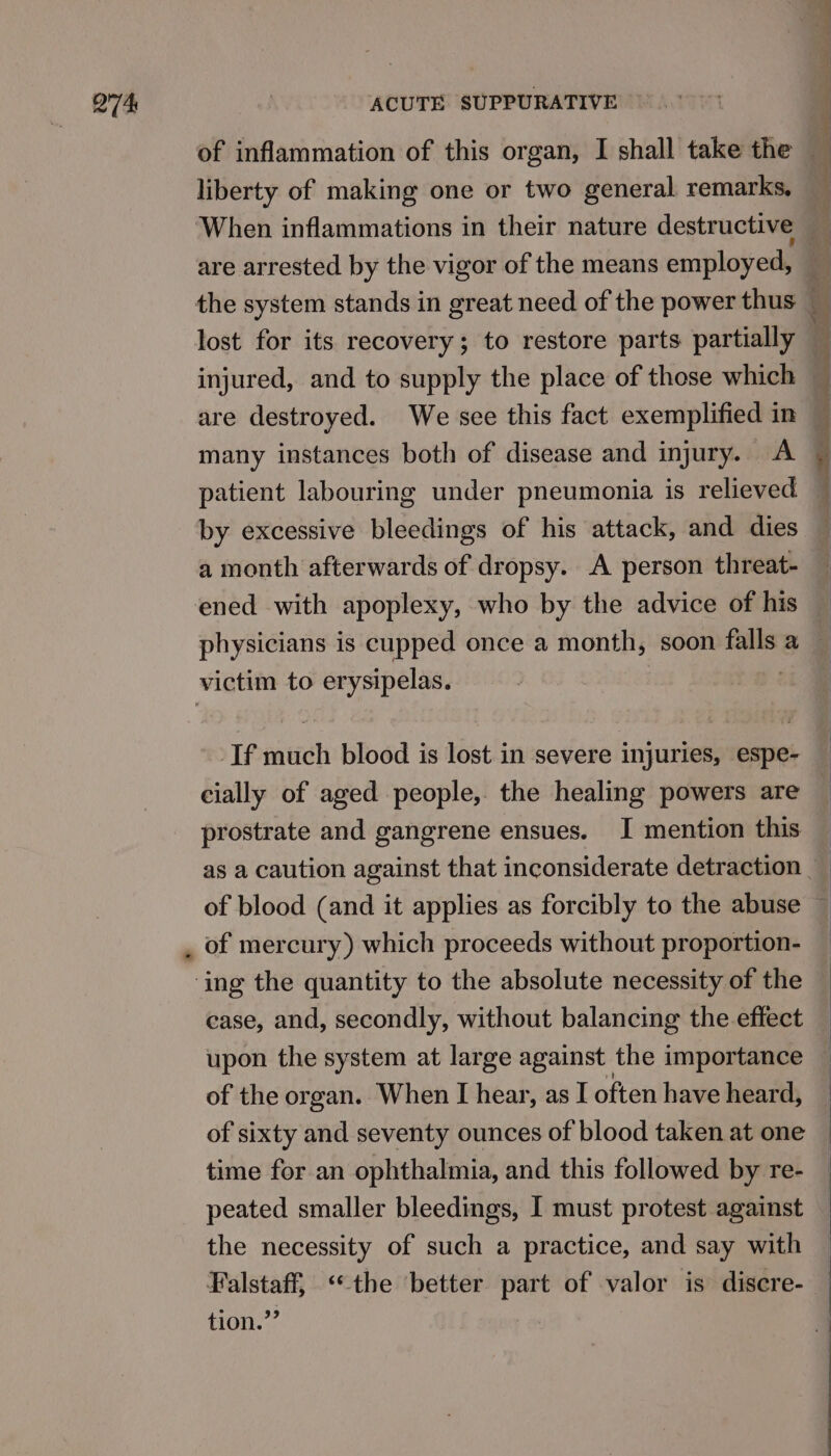 liberty of making one or two general remarks. are arrested by the vigor of the means employed, lost for its recovery; to restore parts partially injured, and to supply the place of those which are destroyed. We see this fact exemplified in many instances both of disease and injury. A patient labouring under pneumonia is relieved a month afterwards of dropsy. A person threat- physicians is cupped once a month, soon falls a -If much blood is lost in severe injuries, espe- case, and, secondly, without balancing the effect upon the system at large against the importance of the organ. When I hear, as I often have heard, of sixty and seventy ounces of blood taken at one time for an ophthalmia, and this followed by re- peated smaller bleedings, I must protest against the necessity of such a practice, and say with Falstaff, “the ‘better part of valor is discre- tion.” |