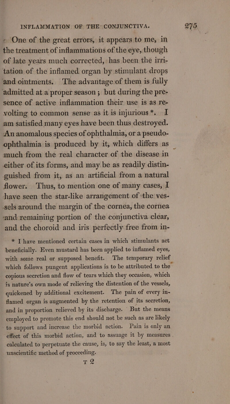 - One of the great errors, it appears to me, in the treatment of inflammations of the eye, though of late years much corrected, ‘has been the irri- tation of the inflamed organ by stimulant drops and ointments. The advantage of them is fully admitted at a proper season ; but during the pre- sence of active inflammation their use is as re- volting to common ‘sense as it is injurious*. I am satisfied many eyes have been thus destroyed. An anomalous species of ophthalmia, or a pseudo- ophthalmia is produced by it, which differs as much from the real character of the disease in either of its forms, and may be as readily distin- guished from it, as an artificial from a natural flower. Thus, to mention one of many cases, I dhave seen the star-like arrangement of the ves- sels around the margin of the cornea, the cornea ‘and remaining portion of the conjunctiva clear, and the choroid and iris perfectly free from in- * T have mentioned certain cases in which stimulants act beneficially. Even mustard has been applied to inflamed eyes, with some real or supposed benefit. The temporary relief copious secretion and flow of tears which they occasion, which is nature’s own mode of relieving the distention of the vessels, quickened by additional excitement. The pain of every in-~ flamed organ is augmented by the retention of its secretion, and in proportion relieved by its discharge. But the means employed to promote this end should not be such as are likely to support and increase the morbid action. Pain is only an effect of this morbid action, and to assuage it by measures calculated to perpetuate the cause, is, to say the least, a most unscientific method of proceeding. dae