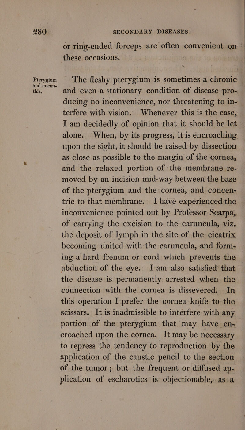 or ring-ended forceps are often convenient on | these occasions. : Prerygium The fleshy pterygium is sometimes a chronic this and even a stationary condition of disease pro- ducing no inconvenience, nor threatening to in- terfere with vision. Whenever this is the case, I am decidedly of opinion that it should be let alone. When, by its progress, it is encroaching upon the sight, it should be raised by dissection as close as possible to the margin of the cornea, and the relaxed portion of the membrane re- moved by an incision mid-way between the base of the pterygium and the cornea, and concen- tric to that membrane. I have experienced the inconvenience pointed out by Professor Scarpa, of carrying the excision to the caruncula, viz. the deposit of lymph in the site of the cicatrix becoming united with the caruncula, and form- ing a hard frenum or cord which prevents the abduction of the eye. Iam also. satisfied’ that the disease is permanently arrested when the connection with the cornea is dissevered. In this operation I prefer the cornea knife to the scissars. It is inadmissible to interfere with any portion of the pterygium that may have en. croached upon the cornea. It may be necessary to repress the tendency to reproduction by the application of the caustic pencil to the section of the tumor; but the frequent or diffused ap. plication of escharotics is objectionable, asa