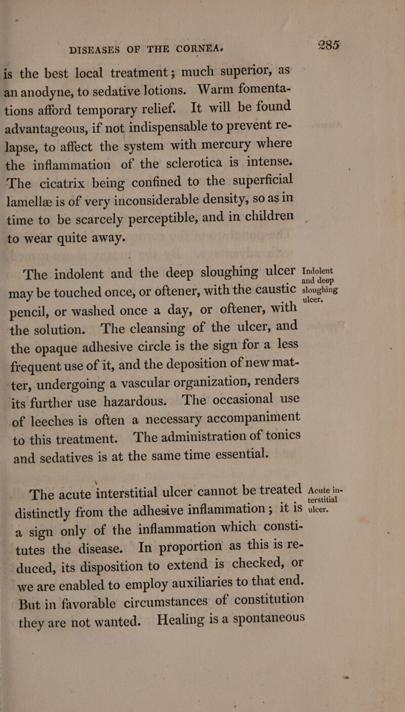 an anodyne, to sedative lotions. Warm fomenta- tions afford temporary relief. It will be found advantageous, if not indispensable to prevent re- lapse, to affect the system with mercury where the inflammation of the sclerotica is intense. The cicatrix being confined to the superficial lamella is of very inconsiderable density, so as in time to be scarcely perceptible, and in children to wear quite away. The indolent and the deep sloughing ulcer may be touched once, or oftener, with the caustic pencil, or washed once a day, or oftener, with the solution. ‘The cleansing of the ulcer, and the opaque adhesive circle is the sign for a less frequent use of it, and the deposition of new mat- ter, undergoing a vascular organization, renders its further use hazardous. The occasional use of leeches is often a necessary accompaniment to this treatment. The administration of tonics and sedatives is at the same time essential. The acute interstitial ulcer cannot be treated distinctly from the adhesive inflammation ; it is a sign only of the inflammation which consti- tutes the disease. In proportion as this is re- ‘duced, its disposition to extend is checked, or “we are enabled to employ auxiliaries to that end. they are not wanted. Healing is a spontaneous 285 Indolent and deep sloughing ulcer. Acute in= terstitial ulcer.